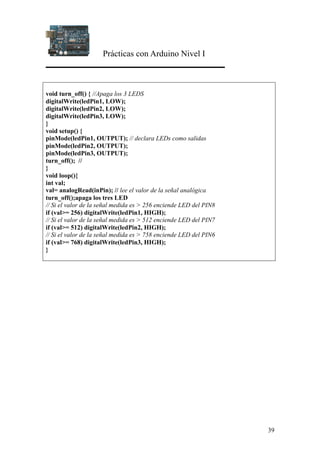Prácticas con Arduino Nivel I
39
void turn_off() { //Apaga los 3 LEDS
digitalWrite(ledPin1, LOW);
digitalWrite(ledPin2, LOW);
digitalWrite(ledPin3, LOW);
}
void setup() {
pinMode(ledPin1, OUTPUT); // declara LEDs como salidas
pinMode(ledPin2, OUTPUT);
pinMode(ledPin3, OUTPUT);
turn_off(); //
}
void loop(){
int val;
val= analogRead(inPin); // lee el valor de la señal analógica
turn_off();apaga los tres LED
// Si el valor de la señal medida es > 256 enciende LED del PIN8
if (val>= 256) digitalWrite(ledPin1, HIGH);
// Si el valor de la señal medida es > 512 enciende LED del PIN7
if (val>= 512) digitalWrite(ledPin2, HIGH);
// Si el valor de la señal medida es > 758 enciende LED del PIN6
if (val>= 768) digitalWrite(ledPin3, HIGH);
}
 