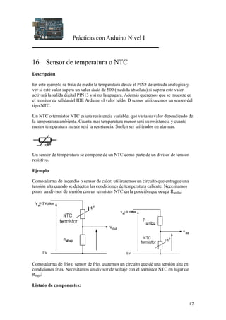 Prácticas con Arduino Nivel I
47
16. Sensor de temperatura o NTC
Descripción
En este ejemplo se trata de medir la temperatura desde el PIN3 de entrada analógica y
ver si este valor supera un valor dado de 500 (medida absoluta) si supera este valor
activará la salida digital PIN13 y si no la apagara. Además queremos que se muestre en
el monitor de salida del IDE Arduino el valor leído. D sensor utilizaremos un sensor del
tipo NTC.
Un NTC o termistor NTC es una resistencia variable, que varia su valor dependiendo de
la temperatura ambiente. Cuanta mas temperatura menor será su resistencia y cuanto
menos temperatura mayor será la resistencia. Suelen ser utilizados en alarmas.
Un sensor de temperatura se compone de un NTC como parte de un divisor de tensión
resistivo.
Ejemplo
Como alarma de incendio o sensor de calor, utilizaremos un circuito que entregue una
tensión alta cuando se detecten las condiciones de temperatura caliente. Necesitamos
poner un divisor de tensión con un termistor NTC en la posición que ocupa Rarriba:
Como alarma de frío o sensor de frío, usaremos un circuito que dé una tensión alta en
condiciones frías. Necesitamos un divisor de voltaje con el termistor NTC en lugar de
Rbajo:
Listado de componentes:
 