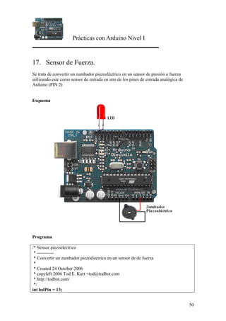 Prácticas con Arduino Nivel I
50
17. Sensor de Fuerza.
Se trata de convertir un zumbador piezoeléctrico en un sensor de presión o fuerza
utilizando este como sensor de entrada en uno de los pines de entrada analógica de
Arduino (PIN 2)
Esquema
Programa
/* Sensor piezoelectrico
* -----------
* Convertir un zumbador piezoelectrico en un sensor de de fuerza
*
* Created 24 October 2006
* copyleft 2006 Tod E. Kurt <tod@todbot.com
* http://todbot.com/
*/
int ledPin = 13;
 