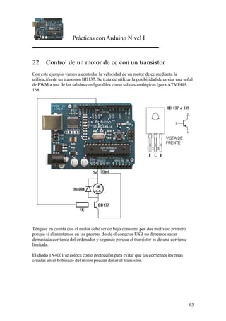 Prácticas con Arduino Nivel I
63
22. Control de un motor de cc con un transistor
Con este ejemplo vamos a controlar la velocidad de un motor de cc mediante la
utilización de un transistor BD137. Se trata de utilizar la posibilidad de enviar una señal
de PWM a una de las salidas configurables como salidas analógicas (para ATMEGA
168
Téngase en cuenta que el motor debe ser de bajo consumo por dos motivos: primero
porque si alimentamos en las pruebas desde el conector USB no debemos sacar
demasiada corriente del ordenador y segundo porque el transistor es de una corriente
limitada.
El diodo 1N4001 se coloca como protección para evitar que las corrientes inversas
creadas en el bobinado del motor puedan dañar el transistor.
 