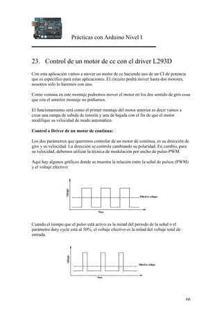 Prácticas con Arduino Nivel I
66
23. Control de un motor de cc con el driver L293D
Con esta aplicación vamos a mover un motor de cc haciendo uso de un CI de potencia
que es especifico para estas aplicaciones. El circuito podrá mover hasta dos motores,
nosotros solo lo haremos con uno.
Como ventana en este montaje podremos mover el motor en los dos sentido de giro cosa
que con el anterior montaje no podíamos.
El funcionamiento será como el primer montaje del motor anterior es decir vamos a
crear una rampa de subida de tensión y una de bajada con el fin de que el motor
modifique su velocidad de modo automático.
Control o Driver de un motor de continua:
Los dos parámetros que queremos controlar de un motor de continua, es su dirección de
giro y su velocidad. La dirección se controla cambiando su polaridad. En cambio, para
su velocidad, debemos utilizar la técnica de modulación por ancho de pulso-PWM.
Aquí hay algunos gráficos donde se muestra la relación entre la señal de pulsos (PWM)
y el voltaje efectivo:
Cuando el tiempo que el pulso está activo es la mitad del periodo de la señal o el
parámetro duty cycle está al 50%, el voltaje efectivo es la mitad del voltaje total de
entrada.
 