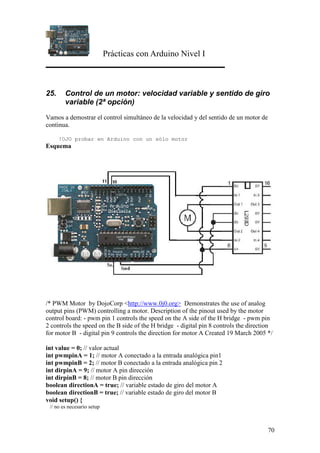 Prácticas con Arduino Nivel I
70
25. Control de un motor: velocidad variable y sentido de giro
variable (2ª opción)
Vamos a demostrar el control simultáneo de la velocidad y del sentido de un motor de
continua.
!OJO probar en Arduino con un sólo motor
Esquema
/* PWM Motor by DojoCorp <http://www.0j0.org> Demonstrates the use of analog
output pins (PWM) controlling a motor. Description of the pinout used by the motor
control board: - pwm pin 1 controls the speed on the A side of the H bridge - pwm pin
2 controls the speed on the B side of the H bridge - digital pin 8 controls the direction
for motor B - digital pin 9 controls the direction for motor A Created 19 March 2005 */
int value = 0; // valor actual
int pwmpinA = 1; // motor A conectado a la entrada analógica pin1
int pwmpinB = 2; // motor B conectado a la entrada analógica pin 2
int dirpinA = 9; // motor A pin dirección
int dirpinB = 8; // motor B pin dirección
boolean directionA = true; // variable estado de giro del motor A
boolean directionB = true; // variable estado de giro del motor B
void setup() {
// no es necesario setup
 