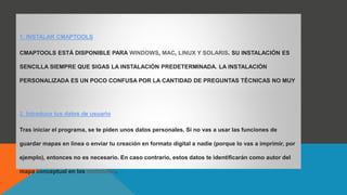 1. INSTALAR CMAPTOOLS
CMAPTOOLS ESTÁ DISPONIBLE PARA WINDOWS, MAC, LINUX Y SOLARIS. SU INSTALACIÓN ES
SENCILLA SIEMPRE QUE SIGAS LA INSTALACIÓN PREDETERMINADA. LA INSTALACIÓN
PERSONALIZADA ES UN POCO CONFUSA POR LA CANTIDAD DE PREGUNTAS TÉCNICAS NO MUY
RELEVANTES, ASÍ QUE NO LA RECOMENDAMOS.
2. Introduce tus datos de usuario
Tras iniciar el programa, se te piden unos datos personales. Si no vas a usar las funciones de
guardar mapas en línea o enviar tu creación en formato digital a nadie (porque lo vas a imprimir, por
ejemplo), entonces no es necesario. En caso contrario, estos datos te identificarán como autor del
mapa conceptual en los metadatos.
 