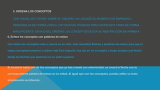 5. ORDENA LOS CONCEPTOS
CON TODAS LAS “FICHAS” SOBRE EL TABLERO, HA LLEGADO EL MOMENTO DE EMPEZAR A
ORDENARLAS DE FORMA LÓGICA. HAY MUCHAS TÉCNICAS PARA HACER ESTA TAREA DE FORMA
MÁS EFICIENTE. EN MI CASO, ORDENÓ LOS CONCEPTOS SEGÚN SU ABSTRACCIÓN DE ARRIBA A
ABAJO.6. Enlaza los conceptos con palabras de enlace
Con todos los conceptos más o menos en su sitio, solo necesitas flechas y palabras de enlace para que tu
mapa conceptual empiece a cobrar vida.Para lograrlo, haz clic en un concepto y luego arrastra una flecha
desde las flechas que aparecen en su parte superior.
Si arrastras hasta uno de los conceptos que ya has creado con anterioridad, se creará la flecha con la
correspondiente palabra de enlace en su mitad. Al igual que con los conceptos, puedes editar su texto
simplemente escribiendo.
 