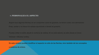 7. PERSONALIZA EL ASPECTO
Seguro que algunas flechas no se comportan como te gustaría, no tienen color, son demasiado
finas, rectas o no tienen la cabeza apuntando a donde te gustaría.
Puedes editar el estilo desde la ventana de estilos. Si no está abierta, se abre desde el menú
Ventana > Mostrar estilos.
En esta ventana puedes modificar el aspecto no sólo de las flechas, sino también de los conceptos
y palabras de enlace.
 