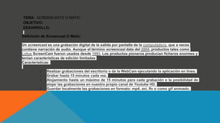 TEMA: SCREENCASTE O MATIC
OBJETIVO:
DESARROLLO:
Definición de Screencast O Matic:
Un screencast es una grabación digital de la salida por pantalla de la computadora, que a veces
contiene narración de audio. Aunque el término screencast data del 2004, productos tales como
Lotus ScreenCam fueron usados desde 1993. Los productos pioneros producían ficheros enormes y
tenían características de edición limitadas
Características:
● Realizar grabaciones del escritorio o de la WebCam ejecutando la aplicación en línea.
● Grabar hasta 15 minutos cada vez.
● Alojamiento hasta un máximo de 15 minutos para cada grabación o la posibilidad de
alojar las grabaciones en nuestro propio canal de Youtube HD.
● Guardar localmente las grabaciones en formato: mp4, avi, flv o como gif animado.
 