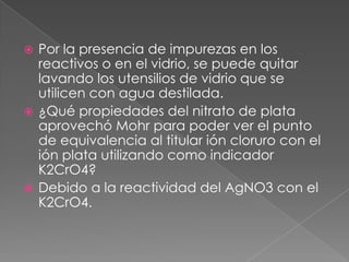  Por la presencia de impurezas en los
reactivos o en el vidrio, se puede quitar
lavando los utensilios de vidrio que se
utilicen con agua destilada.
 ¿Qué propiedades del nitrato de plata
aprovechó Mohr para poder ver el punto
de equivalencia al titular ión cloruro con el
ión plata utilizando como indicador
K2CrO4?
 Debido a la reactividad del AgNO3 con el
K2CrO4.
 