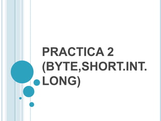 PRACTICA 2
(BYTE,SHORT.INT.
LONG)
 