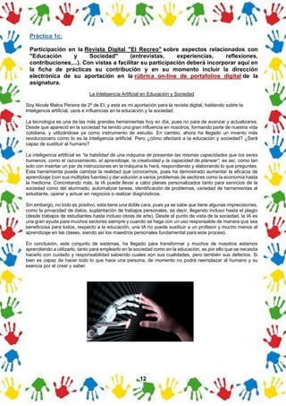 12
Práctica 1c:
Participación en la Revista Digital "El Recreo" sobre aspectos relacionados con
"Educación y Sociedad" (entrevistas, experiencias, reflexiones,
contribuciones,...). Con vistas a facilitar su participación deberá incorporar aquí en
la ficha de prácticas su contribución y en su momento incluir la dirección
electrónica de su aportación en la rúbrica on-line de portafolios digital de la
asignatura.
La Inteligencia Artificial en Educación y Sociedad
Soy Nicole Malca Pereira de 2º de EI, y esta es mi aportación para la revista digital, hablando sobre la
Inteligencia artificial, usos e influencias en la educación y la sociedad.
La tecnología es una de las más grandes herramientas hoy en día, pues no para de avanzar y actualizarse.
Desde que apareció en la sociedad ha tenido una gran influencia en nosotros, formando parte de nuestra vida
cotidiana, y utilizándose ya como instrumento de estudio. En cambio, ahora ha llegado un invento más
revolucionario como lo es la Inteligencia artificial. Pero ¿cómo afectará a la educación y sociedad? ¿Será
capaz de sustituir al humano?
La inteligencia artificial es “la habilidad de una máquina de presentar las mismas capacidades que los seres
humanos, como el razonamiento, el aprendizaje, la creatividad y la capacidad de planear”, es así, como tan
solo con insertar un par de instrucciones en la máquina lo hará, respondiendo y elaborando lo que preguntes.
Esta herramienta puede cambiar la realidad que conocemos, pues ha demostrado aumentar la eficacia de
aprendizaje (con sus múltiples fuentes) y dar solución a varios problemas de sectores como la economía hasta
la medicina. Concretando más, la IA puede llevar a cabo planes personalizados tanto para servicios de la
sociedad como del alumnado, automatizar tareas, identificación de problemas, variedad de herramientas al
estudiante, operar y actuar en negocios o realizar diagnósticos.
Sin embargo, no todo es positivo, esta tiene una doble cara, pues ya se sabe que tiene algunas imprecisiones,
como la privacidad de datos, suplantación de trabajos personales, es decir, llegando incluso hasta el plagio
(desde trabajos de estudiantes hasta incluso obras de arte). Desde el punto de vista de la sociedad, la IA es
una gran ayuda para muchos sectores siempre y cuando se haga con un uso responsable de manera que sea
beneficiosa para todos, respecto a la educación, una IA no puede sustituir a un profesor y mucho menos el
aprendizaje en las clases, siendo así los maestros personales fundamental para este proceso.
En conclusión, este conjunto de sistemas, ha llegado para transformar y muchos de nosotros estamos
aprendiendo a utilizarlo, tanto para emplearlo en la sociedad como en la educación, es por ello que se necesita
hacerlo con cuidado y responsabilidad sabiendo cuales son sus cualidades, pero también sus defectos. Si
bien es capaz de hacer todo lo que hace una persona, de momento no podrá reemplazar al humano y su
esencia por el crear y saber.
 