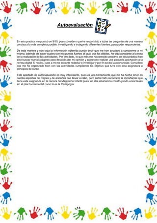13
En esta practica me puntuó un 9/10, pues considero que he respondido a todas las preguntas de una manera
concisa y lo más completa posible, investigando e indagando diferentes fuentes, para poder responderlas.
De esta manera y con toda la información obtenida puedo decir que me han ayudado a conocerme a mi
misma, además de saber cuales son mis puntos fuertes al igual que los débiles, he sido constante a la hora
de la realización de las actividades. Por otro lado, lo que más me ha parecido atractivo de esta práctica han
sido buscar nuevas páginas para después dar mi opinión y sobretodo realizar una pequeña aportación a la
revista digital El recreo, pues a mi me encanta redactar e investigar y por fin se dio la oportunidad. Considero
que me he organizado bien con las actividades cumpliendo los objetivo que tuve con esta asignatura a
principios de curso.
Este apartado de autoevaluación es muy interesante, pues es una herramienta que me ha hecho tener en
cuenta aspectos de mejora y de acciones que llevar a cabo, pero sobre todo reconocer la importancia que
tiene esta asignatura en la carrera de Magisterio Infantil pues sin ella estaríamos construyendo unas bases
sin el pilar fundamental como lo es la Pedagogía.
Autoevaluación
 