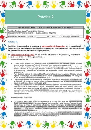 14
Práctica 2
PRÁCTICAS DEL MÓDULO II DE EDUCACIÓN Y SOCIEDAD- PEDAGOGÍA
Apellidos, Nombre: Malca Pereira, Nicole Stephany
Titulación (Infantil/Primaria): Infantil Curso Académico 2022/2023
Autoevaluación Práctica II - Puntuación: ___________ ( 0,1 - 0,2 - 0,3... 0,75 ptos. según corresponda)
Práctica 2a:
Análisis e informe sobre la tutoría y la participación de los padres en el marco legal
(tanto a nivelo estatal como autonómico, teniendo en cuenta los Decretos de Currículo
de educación Infantil y Primaria, según proceda).
La participación de los padres en los centros educativos: Propuestas y medidas de
mejora para promover dicha participación.
• Nivel estatal, explica que:
- “(...)Así́ mismo, se velará por garantizar desde el primer contacto una transición positiva desde el
entorno familiar al escolar, así́ como la continuidad entre ciclos y entre etapas”. (p.5)
- “los padres, las madres, los tutores y los tutores legales, deberán participar y apoyar la evolución del
proceso educativo de sus hijos, hijas, tutelados o tuteladas, así como conocer las decisiones relativas
a la evaluación y colaborar en las medidas que adopten los centros para facilitar su progreso
educativo”. (p.7)
- “con objeto de respetar la responsabilidad fundamental de las madres, padres, tutoras o tutores
legales, en esta etapa, los centros de Educación Infantil cooperarán estrechamente con ellos, para
lo cual arbitrarán las medidas correspondientes” (p.8)
- “Las administraciones educativas velarán para que las enseñanzas respeten los derechos de todo
el alumnado y de sus padres, madres, tutores o tutoras legales y para que no suponga discriminación
alguna el recibir o no dichas enseñanzas” (p.8)
- “Para que la escolarización se convierta en una primera experiencia vital emocionante y satisfactoria,
debe producirse en un entorno rico, seguro y estimulante. Siendo los padres, madres o personas
que ejercen la tutoría de los niños y las niñas los primeros responsables de su salud, bienestar y
desarrollo, es imprescindible facilitar su participación en la creación de un apego seguro en el entorno
educativo. Dicha participación puede incluir su presencia en el aula, especialmente en los periodos
de adaptación” (p.15)
Nivel autonómico, explica que:
- “La tutoría en la Educación Infantil se concibe como un proceso único en el que intervienen tanto la
familia como los educadores y se desarrolla en el entorno familiar y en el escolar. Para garantizar el
intercambio y la unidad de las distintas actuaciones, el centro organizará la colaboración continua
con las familias, promoviendo su participación e implicación, arbitrando las medidas que sean
necesarias. El tutor o tutora mantendrá contactos periódicos para favorecer el intercambio de
información con las familias”(p.18)
- “La consejería competente en materia educativa promoverá́, en colaboración con las Asociaciones
de Madres y Padres, acciones o actividades dirigidas a favorecer la participación y colaboración con
los centros, junto con el desarrollo de sus tareas educativas” (p.20)
 
