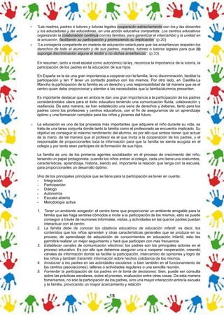 15
- “Las madres, padres o tutores y tutoras legales cooperarán estrechamente con los y las docentes
y los educadores y las educadoras, en una acción educativa compartida. Los centros educativos
organizarán la colaboración continua con las familias, para garantizar el intercambio y la unidad en
la actuación, facilitando su participación y promoviendo su implicación” (p.20)
- “La consejería competente en materia de educación velará para que las enseñanzas respeten los
derechos de todo el alumnado y de sus padres, madres, tutores o tutoras legales para que no
suponga discriminación alguna el recibir o no dichas enseñanzas”. (p.33)
En resumen, tanto a nivel estatal como autonómico la ley, reconoce la importancia de la tutoría, la
participación de los padres en la educación de sus hijos.
En España se le da una gran importancia a cooperar con la familia, la no discriminación, facilitar la
participación y ten Y tener un contacto positivo con los mismos. Por otro lado, en Castilla-La
Mancha la participación de la familia es un derecho y una responsabilidad de tal manera que es el
centro quien debe proporcionar y atender a las necesidades que la familia/alumnos presenten.
Es importante destacar que en ambos le dan una gran importancia a la participación de los padres
considerándolos clave para el éxito educativo teniendo una comunicación fluida, colaboración y
resiliencia. De esta manera, se han establecido una serie de derechos y deberes, tanto para los
padres como los profesores y centros educativos, con el fin de asegurarnos de un aprendizaje
óptimo y una formación completa para los niños y jóvenes del futuro.
o La educación es uno de los procesos más importantes que adquiere el niño durante su vida, se
trata de una tarea conjunta donde tanto la familia como el profesorado se encuentra implicado. Su
objetivo es conseguir el máximo rendimiento del alumno, es por ello que ambos tienen que actuar
de la mano, de tal manera que el profesor es el que invita a la cooperación de los padres, y el
responsable de proporcionarles toda la información para que la familia se sienta acogida en el
colegio y por tanto sean participes de la formación de sus hijos.
La familia es uno de los primeros agentes socializador en el proceso de crecimiento del niño,
teniendo un papel protagonista, cuando los niños entran al colegio, cada uno tiene una costumbre,
características, aprendizaje, historia, siendo así, importante la relación que tenga con la escuela,
para proporcionarles un desarrollo óptimo.
Uno de los principales principios que se tiene para la participación es tener en cuenta:
- Integración
- Participación
- Diálogo
- Autonomía
- Escuela abierta
- Metodología activa
1. Tener un ambiente acogedor: el centro tiene que proporcionar un ambiente amigable para la
familia que les haga sentirse cómodos e incite a la participación de los mismos, esto se puede
conseguir a través de reuniones informales, visitas, y actividades en las que los padres puedan
interactuar con el centro.
2. La familia debe de conocer los objetivos educativos de educación infantil: es decir, los
contenidos que los niños aprenden y otras características generales que se produce en su
proceso de aprendizaje de adquisición de conocimientos en educación infantil, esto les
permitirá realizar un mejor seguimiento y hará que participen con mas frecuencia
3. Establecer canales de comunicación efectivos: los padres son los principales actores en el
proceso educativo. Es por ello que debemos asegurar una a cooperar cooperación, creando
canales de información donde se facilite la participación, intercambio de opiniones y logro de
los niños y también transmitir información sobre hechos cotidianos de los mismos.
4. Involucrar a los padres en las actividades escolares: o bien también en el funcionamiento de
los centros (asociaciones), talleres o actividades regulares o una sencilla reunión.
5. Fomentar la participación de los padres en la toma de decisiones: bien, puede ser consulta
sobre las prácticas escolares, sobre el proceso, evaluación entre otras cosas. De esta manera
fomentamos, no solo la participación de los padres, sino una mayor interacción entre la escuela
y la familia, provocando un mayor acercamiento y relación
 