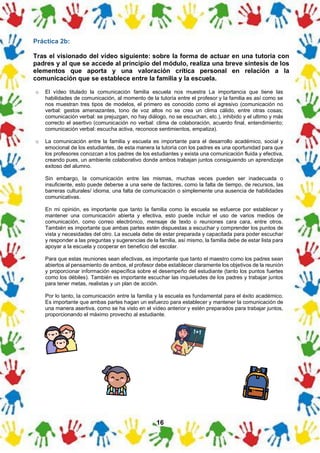 16
Práctica 2b:
Tras el visionado del vídeo siguiente: sobre la forma de actuar en una tutoría con
padres y al que se accede al principio del módulo, realiza una breve síntesis de los
elementos que aporta y una valoración crítica personal en relación a la
comunicación que se establece entre la familia y la escuela.
o El vídeo titulado la comunicación familia escuela nos muestra La importancia que tiene las
habilidades de comunicación, al momento de la tutoría entre el profesor y la familia es así como se
nos muestran tres tipos de modelos, el primero es conocido como el agresivo (comunicación no
verbal: gestos amenazantes, tono de voz altos no se crea un clima cálido, entre otras cosas;
comunicación verbal: se prejuzgan, no hay diálogo, no se escuchan, etc.), inhibido y el ultimo y más
correcto el asertivo (comunicación no verbal: clima de colaboración, acuerdo final, entendimiento;
comunicación verbal: escucha activa, reconoce sentimientos, empatiza).
o La comunicación entre la familia y escuela es importante para el desarrollo académico, social y
emocional de los estudiantes, de esta manera la tutoría con los padres es una oportunidad para que
los profesores conozcan a los padres de los estudiantes y exista una comunicación fluida y efectiva,
creando pues, un ambiente colaborativo donde ambos trabajan juntos consiguiendo un aprendizaje
exitoso del alumno.
Sin embargo, la comunicación entre las mismas, muchas veces pueden ser inadecuada o
insuficiente, esto puede deberse a una serie de factores, como la falta de tiempo, de recursos, las
barreras culturales/ idioma, una falta de comunicación o simplemente una ausencia de habilidades
comunicativas.
En mi opinión, es importante que tanto la familia como la escuela se esfuerce por establecer y
mantener una comunicación abierta y efectiva, esto puede incluir el uso de varios medios de
comunicación, como correo electrónico, mensaje de texto o reuniones cara cara, entre otros.
También es importante que ambas partes estén dispuestas a escuchar y comprender los puntos de
vista y necesidades del otro. La escuela debe de estar preparada y capacitada para poder escuchar
y responder a las preguntas y sugerencias de la familia, así mismo, la familia debe de estar lista para
apoyar a la escuela y cooperar en beneficio del escolar.
Para que estas reuniones sean efectivas, es importante que tanto el maestro como los padres sean
abiertos al pensamiento de ambos, el profesor debe establecer claramente los objetivos de la reunión
y proporcionar información específica sobre el desempeño del estudiante (tanto los puntos fuertes
como los débiles). También es importante escuchar las inquietudes de los padres y trabajar juntos
para tener metas, realistas y un plan de acción.
Por lo tanto, la comunicación entre la familia y la escuela es fundamental para el éxito académico.
Es importante que ambas partes hagan un esfuerzo para establecer y mantener la comunicación de
una manera asertiva, como se ha visto en el vídeo anterior y estén preparados para trabajar juntos,
proporcionando el máximo provecho al estudiante.
 