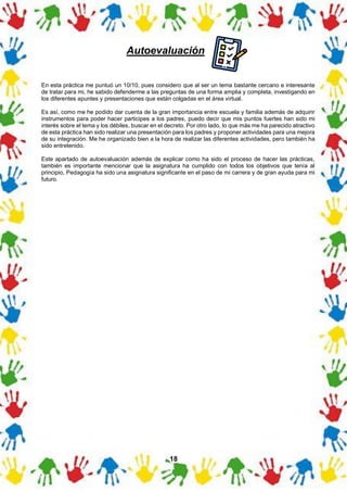 18
Autoevaluación
En esta práctica me puntuó un 10/10, pues considero que al ser un tema bastante cercano e interesante
de tratar para mi, he sabido defenderme a las preguntas de una forma amplia y completa, investigando en
los diferentes apuntes y presentaciones que están colgadas en el área virtual.
Es así, como me he podido dar cuenta de la gran importancia entre escuela y familia además de adquirir
instrumentos para poder hacer participes a los padres, puedo decir que mis puntos fuertes han sido mi
interés sobre el tema y los débiles, buscar en el decreto. Por otro lado, lo que más me ha parecido atractivo
de esta práctica han sido realizar una presentación para los padres y proponer actividades para una mejora
de su integración. Me he organizado bien a la hora de realizar las diferentes actividades, pero también ha
sido entretenido.
Este apartado de autoevaluación además de explicar como ha sido el proceso de hacer las prácticas,
también es importante mencionar que la asignatura ha cumplido con todos los objetivos que tenía al
principio, Pedagogía ha sido una asignatura significante en el paso de mi carrera y de gran ayuda para mi
futuro.
 