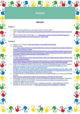 19
Anexo
Bibliografía
Práctica 1:
• Perfil sociodemográfico de los internautas | Ontsi - Red.es. (2021, 1
mayo). https://www.ontsi.es/index.php/es/publicaciones/Perfil-sociodemografico-de-los-internautas-
14
• Red de Portales News Detail Page. (s. f.). https://www.universia.net/mx/actualidad/orientacion-
academica/importancia-tic-sector-educacion-1129074.html
Práctica 2:
• Flaticon. (s. f.). Flaticon. https://www.flaticon.es/resultados?word=familia
• Redirect Notice.
(s. f.). https://www.google.es/url?sa=i&rct=j&q=&esrc=s&source=web&cd=&cad=rja&uact=8&ved=0
CAQQw7AJahcKEwiA_YGwtsz-
AhUAAAAAHQAAAAAQAw&url=https%3A%2F%2Fdocm.jccm.es%2Fdocm%2FdescargarArchivo.
do%3Fruta%3D2022%2F07%2F14%2Fpdf%2F2022_6658.pdf%26tipo%3DrutaDocm&psig=AOvV
aw1QvBdVTU9QVUwm8dPvnAXI&ust=1682766066151747
• Redirect Notice. (s. f.-
b). https://www.google.es/url?sa=i&rct=j&q=&esrc=s&source=web&cd=&cad=rja&uact=8&ved=0CA
QQw7AJahcKEwi4yebqtsz-
AhUAAAAAHQAAAAAQAw&url=https%3A%2F%2Fwww.boe.es%2Fbuscar%2Fact.php%3Fid%3D
BOE-A-2022-1654&psig=AOvVaw0HsWWrL0YhKgN7GB0dcwu9&ust=1682766225555862
• ¿Qué es la inteligencia artificial y cómo se usa? | Noticias | Parlamento Europeo. (2020, 9 agosto).
https://www.europarl.europa.eu/news/es/headlines/society/20200827STO85804/que-es-la-
inteligencia-artificial-y-como-se-usa?at_campaign=20234-
Digital&at_medium=Google_Ads&at_platform=Search&at_creation=DSA&at_goal=TR_G&at_audie
nce=&at_topic=Artificial_Intelligence&gclid=CjwKCAjwov6hBhBsEiwAvrvN6DJqfedNzRpnmWLuYT
0Dc7PitJXN4Vj7XO2QddSvGISzVf-T-UNUMhoC5nQQAvD_BwE
• EL IMPACTO DE LA INTELIGENCIA ARTIFICIAL EN LA EDUCACIÓN. (s. f.). Immune Technology
Institute.
https://immune.institute/blog/el-impacto-de-la-inteligencia-artificial-en-la-educacion/
• Universidad, R. (2019, 20 noviembre). Impacto de inteligencia artificial en la sociedad • Semanario
Universidad. Semanario Universidad. https://semanariouniversidad.com/opinion/impacto-de-
inteligencia-artificial-en-la-sociedad/
• Campos, N. (2021, 2 junio). Como surgiu a inteligência artificial? - Edm2 Marketing. Pinterest.
Recuperado 23 de abril de 2023, de https://www.pinterest.es/pin/495396027771490204/
 