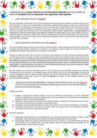 4
- Elaboración de un breve informe con la información obtenida en el que también se
habrá de completar con la respuesta a los siguientes interrogantes:
• ¿Qué utilización haces de internet?
Soy una estudiante Universitaria, por lo que la mayoría de las veces que me conecto a Internet suele ser con
el fin educativo, es decir, para la búsqueda de información, realización de trabajos, cursos web y prácticas de
la Universidad, sin embargo, muchas otras veces me conecto por entretenimiento bien sea para las redes
sociales, comunicación (amigos y compañeros de clase), escuchar nuevas canciones o ver series/películas
online. Al ser algo que forma parte de mi vida cotidiana lo utilizo siempre, actualmente, y al haber pasado la
adolescencia, tengo de cierta manera más relación y reciente con este medio, es así como también se que en
ocasiones hago un abuso del mismo sobre todo en entretenimiento pues me puedo pasar todo el día en las
redes sociales, cosa que ya no hago, es muy importante protegerse y hacer un uso correcto, para desconectar
y conectar con tu realidad.
• ¿Qué importancia concedes al uso de internet?.
Es muy interesante saber el hecho de que antes Internet era solo un lugar apartado de información donde solo
limitadas personas podían acceder a su contenido. Sin embargo, ahora muchos de nosotros tenemos la
posibilidad de acceder a ella, generando contenido y comentarlo.
Internet es la gran revolución de hoy en día, lo tenemos muy presente en nuestra vida diaria, desde compartir
una foto que la puede ver todo el mundo en cualquier parte, hasta hacer compras online, para mi tiene una
gran importancia en mi vida laboral (sobre todo como futura docente, pues gracias a esta herramienta nos da
la posibilidad de aprender sin límites, construyendo conocimientos de forma activa y enriquecedora), personal
(lo suelo utilizar sobretodo como una herramienta de escape de la realidad, para mi entretenimiento de manera
responsable) y social (afectando sobretodo en el plano afectivo/comunicación pues ahora preferimos hablar
por teléfono o escribirnos que vernos en persona).
De esta manera, no solo tiene importancia para mi, sino, también para la sociedad, haciendo que estemos
conectados en todo momento y en cualquier lugar, por otra parte, se que hay una desigualdad a la hora de
usar las tecnologías entre los distintos grupos sociales ya sea por tema económico, geográfico o cultural no
pudiendo acceder a ella, por lo que me siento privilegiada de poder uso de manera continua y sin
inconvenientes de Internet.
• Aspectos positivos (posibilidades) y negativos (limitaciones) en el uso de internet y
las TIC en los procesos de enseñanza-aprendizaje (emite un informe final sobre tu
posición ante dicha consulta).
Aspectos positivos:
1. Acceso a información: permite acceder a una gran cantidad de información en línea, incluyendo
noticias, investigaciones, estudios, publicaciones, y recursos educativos, lo cual permite a las personas
aprender y adquirir nuevos conocimientos.
2. Agilizan la comunicación entre toda la comunidad educativa: empleando herramientas que permiten
una interacción directa sin necesidad de desplazamientos.
3. Fomenta la autonomía del estudiante: ayudan a las personas a ser más autosuficientes y resolutivas.
4. Flexibilizan la enseñanza: los alumnos pueden seguir sus propios ritmos de aprendizaje. Ejemplo:
contenidos adicionales o materiales de apoyo
Aspectos negativos:
1. Seguridad: Internet puede ser un lugar peligroso, con riesgos de ataques informáticos, fraudes, y otras
actividades maliciosas que pueden afectar la privacidad y seguridad de las personas.
2. Desigualdad digital: No todas las personas tienen acceso a internet y a las herramientas necesarias
para utilizarlo, lo cual puede crear una brecha digital y limitar las oportunidades de aquellos que no
pueden acceder a los recursos en línea.
 