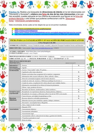 6
FICHA PARA LA CATALOGACIÓN Y EVALUACIÓN DE PORTALES EDUCATIVOS
© Pere Marquès-UAB, 2001
NOMBRE DE LA PÁGINA (+ idiomas): Fundación europea, sociedad y educación//European Foundation Society and Education
DIRECCIÓN URL (+ fecha consulta): https://www.sociedadyeducacion.org-->5/04/23
AUTORES / EDITORES: Víctor Pérez-Díaz y Juan Carlos Rodríguez
PATROCINADORES (principal y otros): Ninguno
PRINCIPALES DESTINATARIOS: ALUMNOS - PROFESORES - FAMILIAS (subrayar lo que proceda)
LIBRE ACCESO: SI - NO -/// - INCLUYE PUBLICIDAD: SI NO -///- ACCESO WAP: SI NO
PRINCIPALES SERVICIOS QUE
PROPORCIONA: (marcar con una X)
Informativos /
Instrumentos
para la búsqueda
de información
- Noticias X
- Agenda
- Acceso a "mass media": radio, TV, prensa...
- Legislación sobre temas educativos X
- Diseños curriculares base, programas de les materias y asignaturas
- Información sobre recursos educativos: libros, software, vídeos... X
- Selección comentada de páginas web de interés educativo. X
- Listado de centros de recursos y bibliotecas (catálogo de servicios...) X
- Listado de centros, recopilación de la oferta educativa por ciudades, barrios...
- Información concentrada de las ofertas de formación permanente
- Ofertas: viajes, productos diversos...
- Buscadores de Internet, metabuscadores, índices temáticos... X
Formativos para
el profesorado
- Recopilación de experiencias educativas, buenas prácticas, didáctica... X
- Recopilación de consejos y reflexiones sobre el uso de les NTIC en la escuela
- Cursos diversos, actividades de aprendizaje on-line X
Recursos
didácticos
- Recursos educativos utilizables gratuitamente X
- Materiales diversos para estudiantes: apuntes, trabajos, exámenes...
- Diccionario / enciclopedia básica /Biografías
- Atlas y mapas de todo el mundo
- Manuales NTIC
Asesoramiento - Asesoramiento didáctico X
- Asesoramiento informático X
- Asesoramiento legal
- Asesoramiento sobre la educación de los hijos y gestión de la familia
- "El profesor particular en casa" X
- Bolsa de trabajo
Práctica 1b: Realiza una búsqueda de direcciones de interés en la red relacionadas con
"Educación y Sociedad" y elabora una ficha de dos de las más interesantes a las que
has accedido, puedes apoyarte en los criterios de evaluación que figuran en la ficha del
profesor Marqués u otra similar que pudieras confeccionar a tal fin. (Descargar
ficha) - Información complementaria.
Webs encontradas, de las cuales se han elegido las que se encuentran resaltadas
1. https://www.sociedadyeducacion.org/formacion/
2. https://ineeys.es/investigacion
3. https://www.inesem.es/revistadigital/educacion-sociedad/categorias/intervencion-social/
4. http://mercedesedinfantil.blogspot.com/search/label/EDUCACIÓN%20Y%20SOCIEDAD
 
