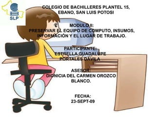 COLEGIO DE BACHILLERES PLANTEL 15,
          EBANO, SAN LUIS POTOSI


               MODULO II:
PRESERVAR EL EQUIPO DE COMPUTO, INSUMOS,
   INFORMACIÓN Y EL LUGAR DE TRABAJO.

            PARTICIPANTE:
         ESTRELLA GUADALUPE
           PORTALES DÁVILA.

                ASESOR:
      DIONICIA DEL CARMEN OROZCO
                BLANCO.


                 FECHA:
                23-SEPT-09
 