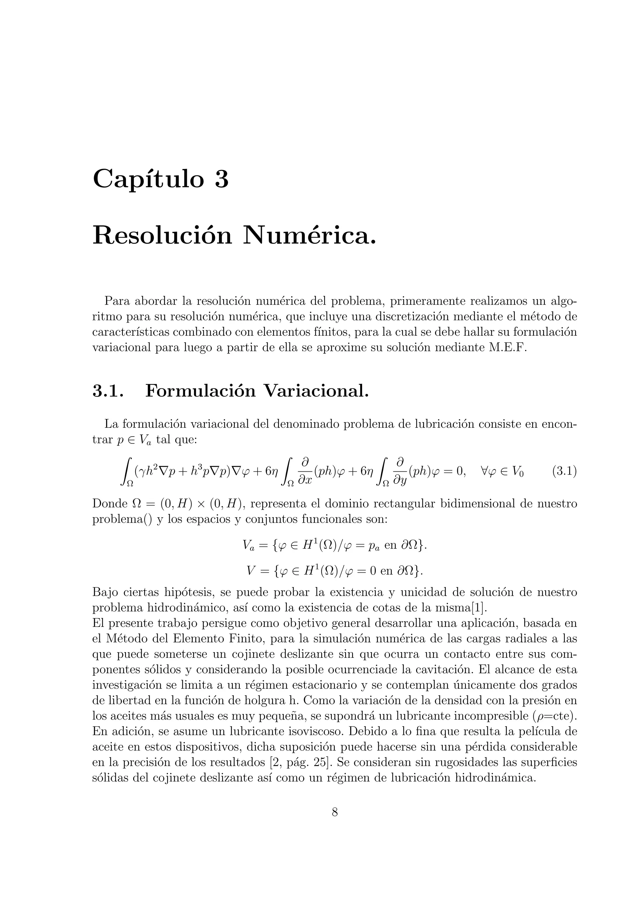 Cap´
   ıtulo 3

Resoluci´n Num´rica.
        o     e

   Para abordar la resoluci´n num´rica del problema, primeramente realizamos un algo-
                           o       e
ritmo para su resoluci´n num´rica, que incluye una discretizaci´n mediante el m´todo de
                      o       e                                    o                 e
caracter´
        ısticas combinado con elementos f´ ınitos, para la cual se debe hallar su formulaci´n
                                                                                           o
variacional para luego a partir de ella se aproxime su soluci´n mediante M.E.F.
                                                               o


3.1.      Formulaci´n Variacional.
                   o
  La formulaci´n variacional del denominado problema de lubricaci´n consiste en encon-
                o                                                 o
trar p ∈ Va tal que:
     ∫                            ∫                ∫
                                     ∂                ∂
         (γh ∇p + h p∇p)∇φ + 6η
            2        3
                                        (ph)φ + 6η       (ph)φ = 0, ∀φ ∈ V0       (3.1)
       Ω                           Ω ∂x             Ω ∂y

Donde Ω = (0, H) × (0, H), representa el dominio rectangular bidimensional de nuestro
problema() y los espacios y conjuntos funcionales son:

                            Va = {φ ∈ H 1 (Ω)/φ = pa en ∂Ω}.

                             V = {φ ∈ H 1 (Ω)/φ = 0 en ∂Ω}.
Bajo ciertas hip´tesis, se puede probar la existencia y unicidad de soluci´n de nuestro
                 o                                                            o
problema hidrodin´mico, as´ como la existencia de cotas de la misma[1].
                    a         ı
El presente trabajo persigue como objetivo general desarrollar una aplicaci´n, basada en
                                                                              o
el M´todo del Elemento Finito, para la simulaci´n num´rica de las cargas radiales a las
     e                                              o      e
que puede someterse un cojinete deslizante sin que ocurra un contacto entre sus com-
ponentes s´lidos y considerando la posible ocurrenciade la cavitaci´n. El alcance de esta
            o                                                         o
investigaci´n se limita a un r´gimen estacionario y se contemplan unicamente dos grados
            o                   e                                    ´
de libertad en la funci´n de holgura h. Como la variaci´n de la densidad con la presi´n en
                       o                                 o                             o
los aceites m´s usuales es muy peque˜a, se supondr´ un lubricante incompresible (ρ=cte).
              a                        n              a
En adici´n, se asume un lubricante isoviscoso. Debido a lo ﬁna que resulta la pel´
         o                                                                          ıcula de
aceite en estos dispositivos, dicha suposici´n puede hacerse sin una p´rdida considerable
                                            o                            e
en la precisi´n de los resultados [2, p´g. 25]. Se consideran sin rugosidades las superﬁcies
              o                        a
s´lidas del cojinete deslizante as´ como un r´gimen de lubricaci´n hidrodin´mica.
 o                                ı            e                   o          a

                                             8
 