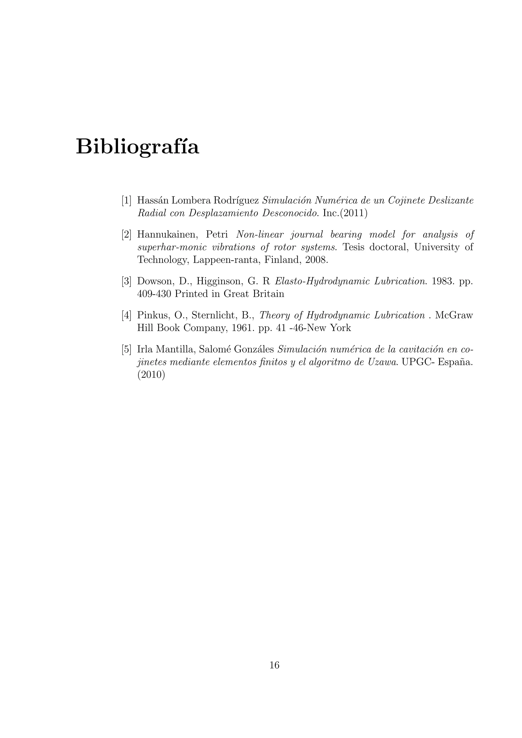 Bibliograf´
          ıa

    [1] Hass´n Lombera Rodr´
            a               ıguez Simulaci´n Num´rica de un Cojinete Deslizante
                                          o       e
        Radial con Desplazamiento Desconocido. Inc.(2011)

    [2] Hannukainen, Petri Non-linear journal bearing model for analysis of
        superhar-monic vibrations of rotor systems. Tesis doctoral, University of
        Technology, Lappeen-ranta, Finland, 2008.

    [3] Dowson, D., Higginson, G. R Elasto-Hydrodynamic Lubrication. 1983. pp.
        409-430 Printed in Great Britain

    [4] Pinkus, O., Sternlicht, B., Theory of Hydrodynamic Lubrication . McGraw
        Hill Book Company, 1961. pp. 41 -46-New York

    [5] Irla Mantilla, Salom´ Gonz´les Simulaci´n num´rica de la cavitaci´n en co-
                            e     a              o      e                o
        jinetes mediante elementos ﬁnitos y el algoritmo de Uzawa. UPGC- Espa˜a.
                                                                               n
        (2010)




                                    16
 