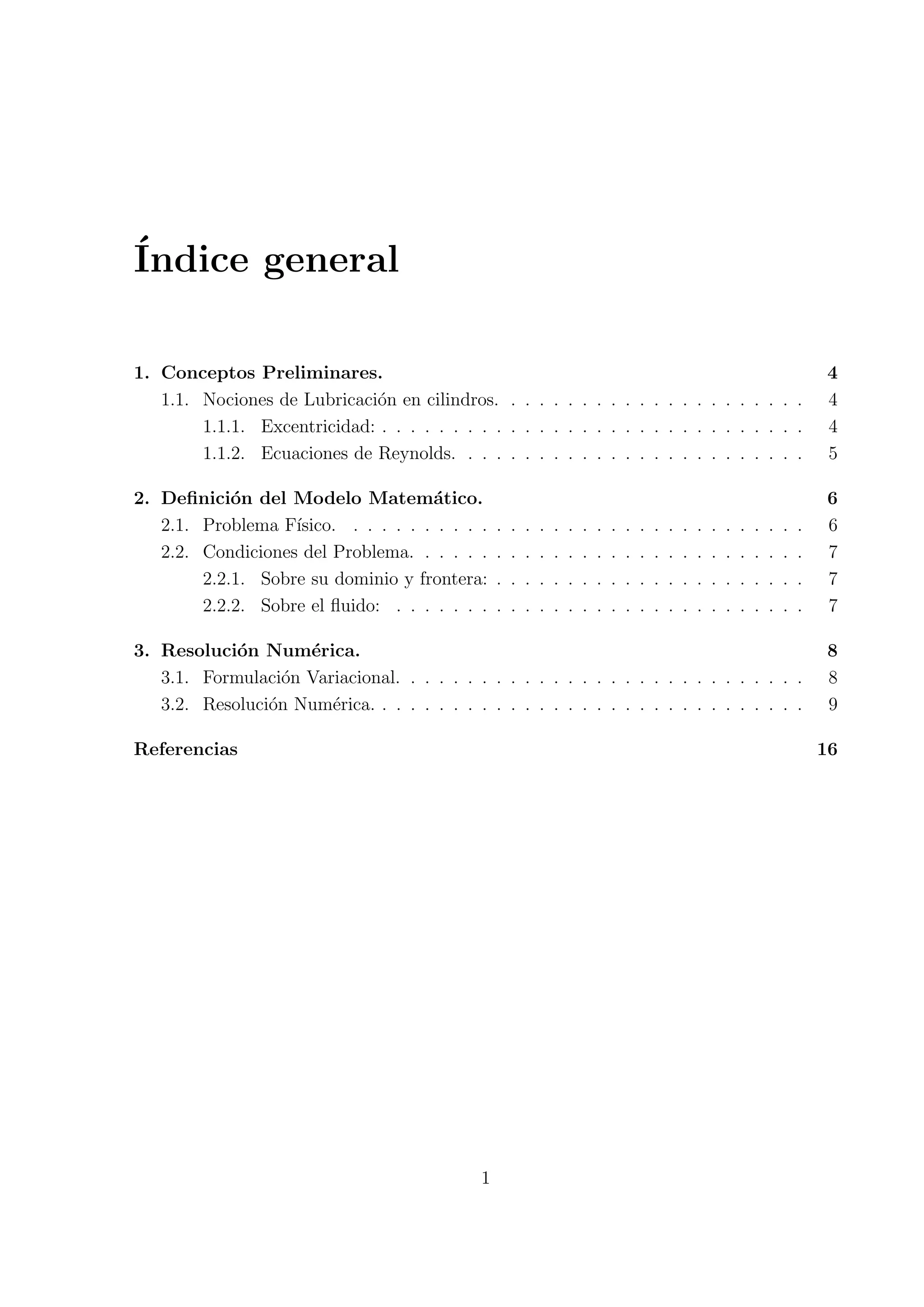 ´
Indice general

1. Conceptos Preliminares.                                                                                                                4
   1.1. Nociones de Lubricaci´n en cilindros. . . . . . . . . . . . . . . . . . . . . .
                             o                                                                                                            4
        1.1.1. Excentricidad: . . . . . . . . . . . . . . . . . . . . . . . . . . . . . .                                                 4
        1.1.2. Ecuaciones de Reynolds. . . . . . . . . . . . . . . . . . . . . . . . .                                                    5

2. Deﬁnici´n del Modelo Matem´tico.
            o                        a                                                                                                    6
   2.1. Problema F´ısico. . . . . . . . . . .     .   .   .   .   .   .   .   .   .   .   .   .   .   .   .   .   .   .   .   .   .   .   6
   2.2. Condiciones del Problema. . . . . .       .   .   .   .   .   .   .   .   .   .   .   .   .   .   .   .   .   .   .   .   .   .   7
        2.2.1. Sobre su dominio y frontera:       .   .   .   .   .   .   .   .   .   .   .   .   .   .   .   .   .   .   .   .   .   .   7
        2.2.2. Sobre el ﬂuido: . . . . . . .      .   .   .   .   .   .   .   .   .   .   .   .   .   .   .   .   .   .   .   .   .   .   7

3. Resoluci´n Num´rica.
            o       e                                                                                                                     8
   3.1. Formulaci´n Variacional. . . . . . . . . . . . . . . . . . . . . . . . . . . . .
                  o                                                                                                                       8
   3.2. Resoluci´n Num´rica. . . . . . . . . . . . . . . . . . . . . . . . . . . . . . .
                o      e                                                                                                                  9

Referencias                                                                                                                               16




                                              1
 