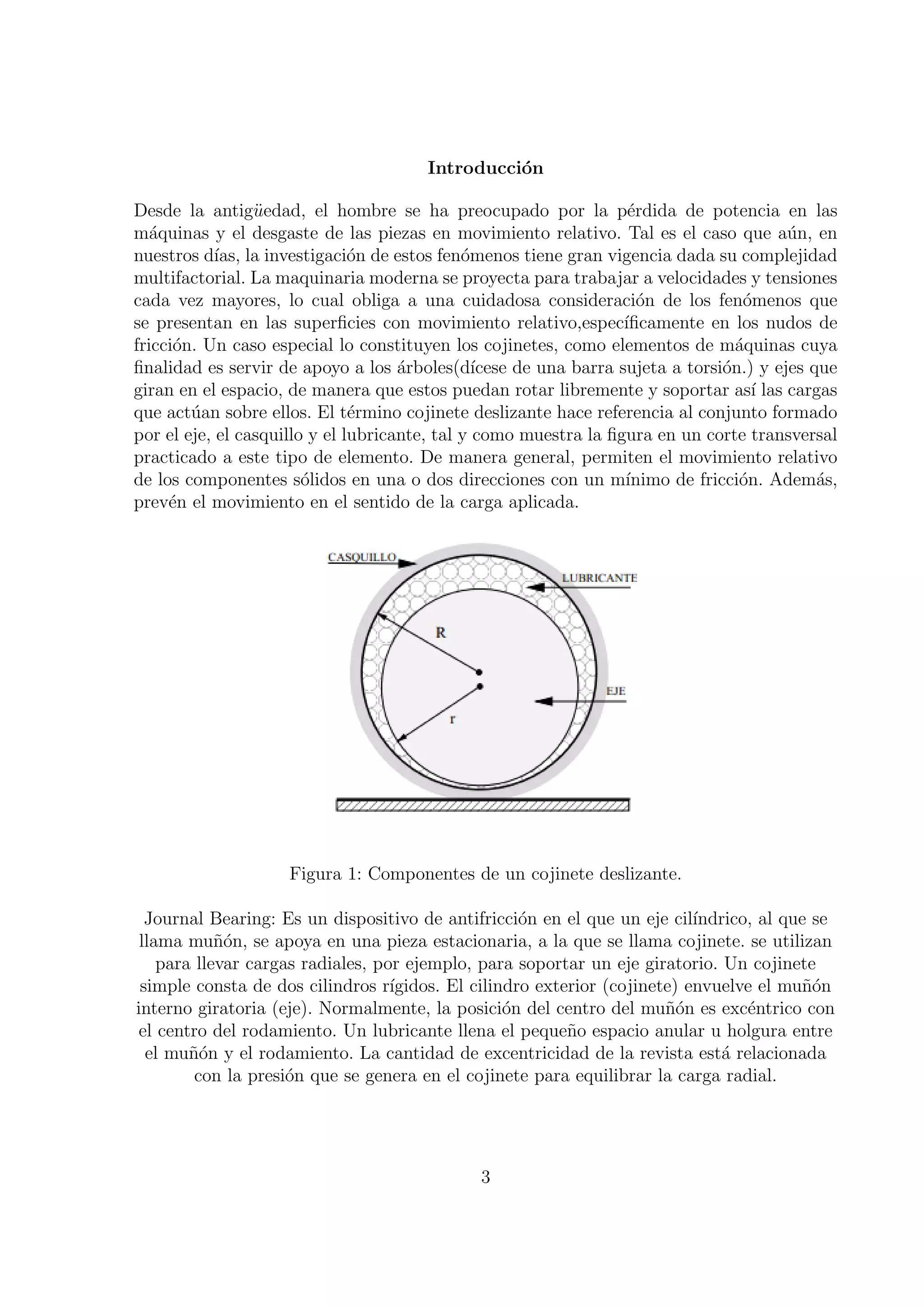 Introducci´n
                                                  o

Desde la antig¨edad, el hombre se ha preocupado por la p´rdida de potencia en las
                 u                                                   e
m´quinas y el desgaste de las piezas en movimiento relativo. Tal es el caso que a´n, en
   a                                                                                      u
nuestros d´ la investigaci´n de estos fen´menos tiene gran vigencia dada su complejidad
            ıas,               o              o
multifactorial. La maquinaria moderna se proyecta para trabajar a velocidades y tensiones
cada vez mayores, lo cual obliga a una cuidadosa consideraci´n de los fen´menos que
                                                                       o            o
se presentan en las superﬁcies con movimiento relativo,espec´       ıﬁcamente en los nudos de
fricci´n. Un caso especial lo constituyen los cojinetes, como elementos de m´quinas cuya
      o                                                                            a
ﬁnalidad es servir de apoyo a los ´rboles(d´
                                     a          ıcese de una barra sujeta a torsi´n.) y ejes que
                                                                                 o
giran en el espacio, de manera que estos puedan rotar libremente y soportar as´ las cargas
                                                                                     ı
que act´an sobre ellos. El t´rmino cojinete deslizante hace referencia al conjunto formado
        u                      e
por el eje, el casquillo y el lubricante, tal y como muestra la ﬁgura en un corte transversal
practicado a este tipo de elemento. De manera general, permiten el movimiento relativo
de los componentes s´lidos en una o dos direcciones con un m´
                        o                                           ınimo de fricci´n. Adem´s,
                                                                                   o          a
prev´n el movimiento en el sentido de la carga aplicada.
     e




                     Figura 1: Componentes de un cojinete deslizante.

  Journal Bearing: Es un dispositivo de antifricci´n en el que un eje cil´
                                                     o                      ındrico, al que se
 llama mu˜on, se apoya en una pieza estacionaria, a la que se llama cojinete. se utilizan
            n´
    para llevar cargas radiales, por ejemplo, para soportar un eje giratorio. Un cojinete
 simple consta de dos cilindros r´ ıgidos. El cilindro exterior (cojinete) envuelve el mu˜´n
                                                                                          no
interno giratoria (eje). Normalmente, la posici´n del centro del mu˜on es exc´ntrico con
                                                   o                    n´         e
 el centro del rodamiento. Un lubricante llena el peque˜o espacio anular u holgura entre
                                                           n
  el mu˜´n y el rodamiento. La cantidad de excentricidad de la revista est´ relacionada
        no                                                                     a
         con la presi´n que se genera en el cojinete para equilibrar la carga radial.
                     o




                                               3
 