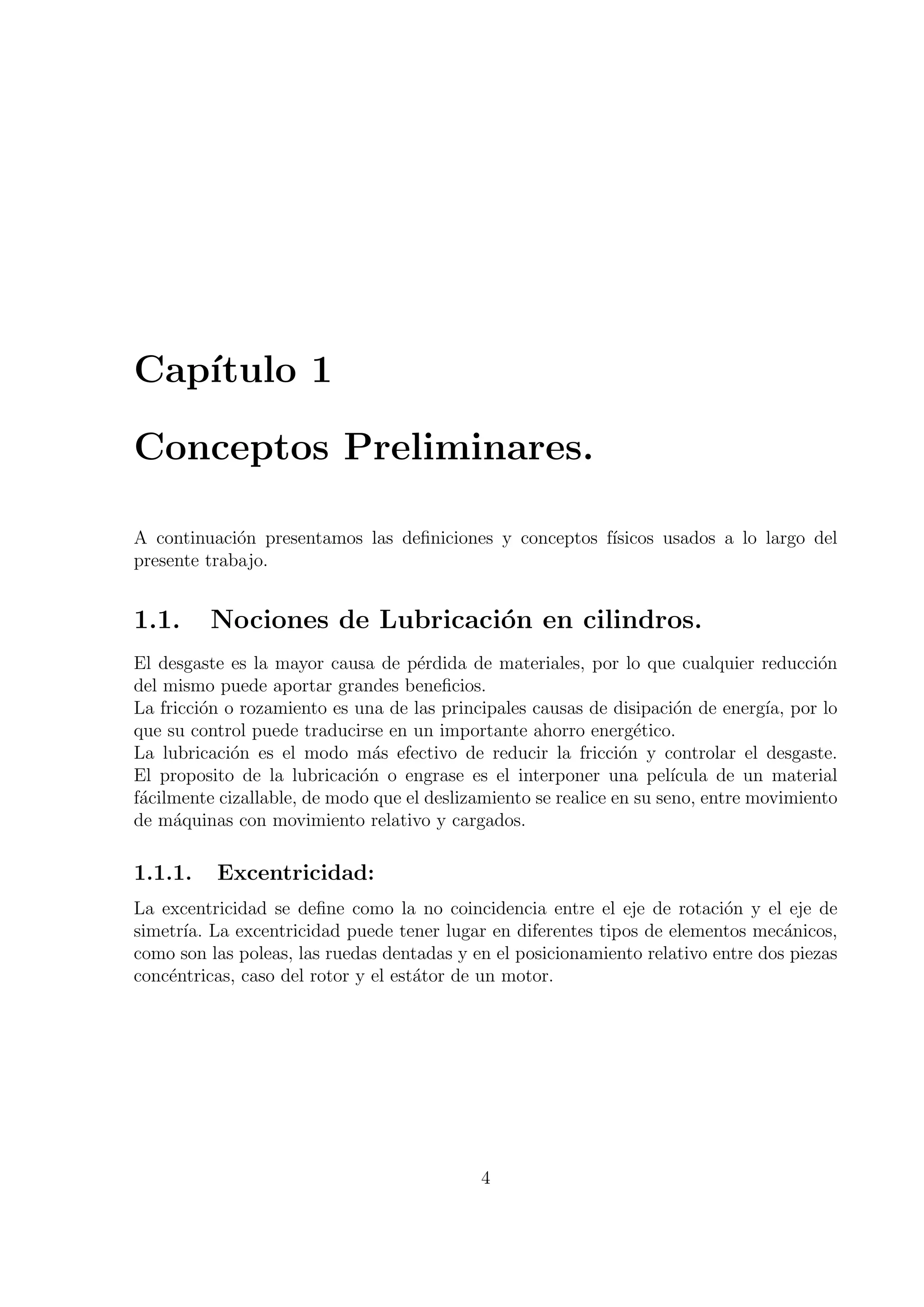 Cap´
   ıtulo 1

Conceptos Preliminares.

A continuaci´n presentamos las deﬁniciones y conceptos f´
             o                                          ısicos usados a lo largo del
presente trabajo.


1.1.     Nociones de Lubricaci´n en cilindros.
                              o
El desgaste es la mayor causa de p´rdida de materiales, por lo que cualquier reducci´n
                                     e                                                   o
del mismo puede aportar grandes beneﬁcios.
La fricci´n o rozamiento es una de las principales causas de disipaci´n de energ´ por lo
         o                                                              o          ıa,
que su control puede traducirse en un importante ahorro energ´tico.
                                                                  e
La lubricaci´n es el modo m´s efectivo de reducir la fricci´n y controlar el desgaste.
             o                 a                                o
El proposito de la lubricaci´n o engrase es el interponer una pel´
                             o                                         ıcula de un material
f´cilmente cizallable, de modo que el deslizamiento se realice en su seno, entre movimiento
 a
de m´quinas con movimiento relativo y cargados.
     a

1.1.1.    Excentricidad:
La excentricidad se deﬁne como la no coincidencia entre el eje de rotaci´n y el eje de
                                                                           o
simetr´ La excentricidad puede tener lugar en diferentes tipos de elementos mec´nicos,
      ıa.                                                                          a
como son las poleas, las ruedas dentadas y en el posicionamiento relativo entre dos piezas
conc´ntricas, caso del rotor y el est´tor de un motor.
    e                                a




                                            4
 