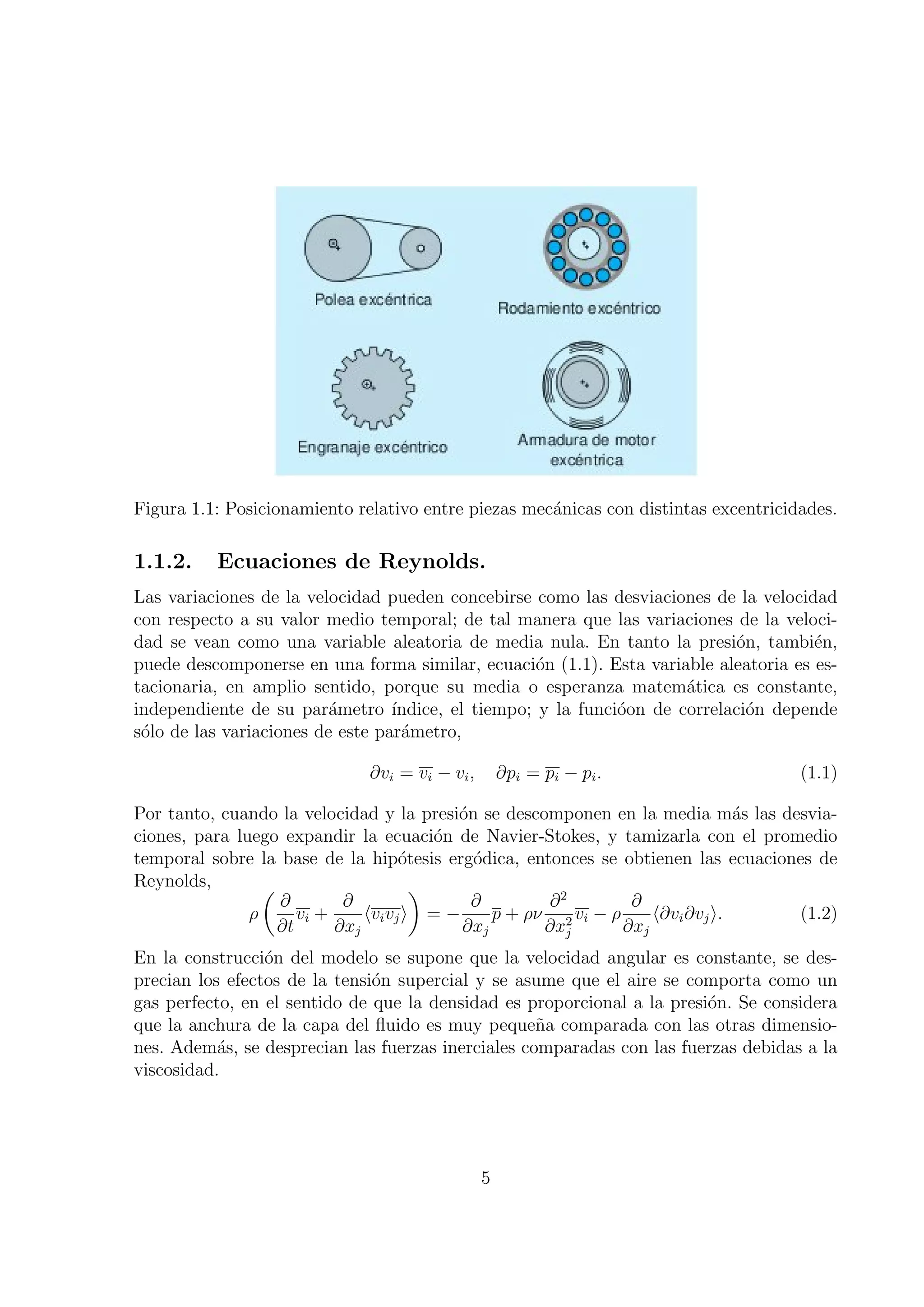 Figura 1.1: Posicionamiento relativo entre piezas mec´nicas con distintas excentricidades.
                                                     a

1.1.2.    Ecuaciones de Reynolds.
Las variaciones de la velocidad pueden concebirse como las desviaciones de la velocidad
con respecto a su valor medio temporal; de tal manera que las variaciones de la veloci-
dad se vean como una variable aleatoria de media nula. En tanto la presi´n, tambi´n,
                                                                             o         e
puede descomponerse en una forma similar, ecuaci´n (1.1). Esta variable aleatoria es es-
                                                     o
tacionaria, en amplio sentido, porque su media o esperanza matem´tica es constante,
                                                                       a
independiente de su par´metro ´
                          a       ındice, el tiempo; y la funci´on de correlaci´n depende
                                                               o               o
s´lo de las variaciones de este par´metro,
 o                                 a

                              ∂vi = vi − vi ,       ∂pi = pi − pi .                  (1.1)

Por tanto, cuando la velocidad y la presi´n se descomponen en la media m´s las desvia-
                                           o                                    a
ciones, para luego expandir la ecuaci´n de Navier-Stokes, y tamizarla con el promedio
                                         o
temporal sobre la base de la hip´tesis erg´dica, entonces se obtienen las ecuaciones de
                                     o       o
Reynolds,        (                     )
                   ∂        ∂                ∂        ∂2         ∂
               ρ      vi +     ⟨vi vj ⟩ = −     p + ρν 2 vi − ρ     ⟨∂vi ∂vj ⟩.   (1.2)
                   ∂t      ∂xj              ∂xj       ∂xj       ∂xj
En la construcci´n del modelo se supone que la velocidad angular es constante, se des-
                 o
precian los efectos de la tensi´n supercial y se asume que el aire se comporta como un
                               o
gas perfecto, en el sentido de que la densidad es proporcional a la presi´n. Se considera
                                                                         o
que la anchura de la capa del ﬂuido es muy peque˜a comparada con las otras dimensio-
                                                    n
nes. Adem´s, se desprecian las fuerzas inerciales comparadas con las fuerzas debidas a la
           a
viscosidad.




                                                5
 