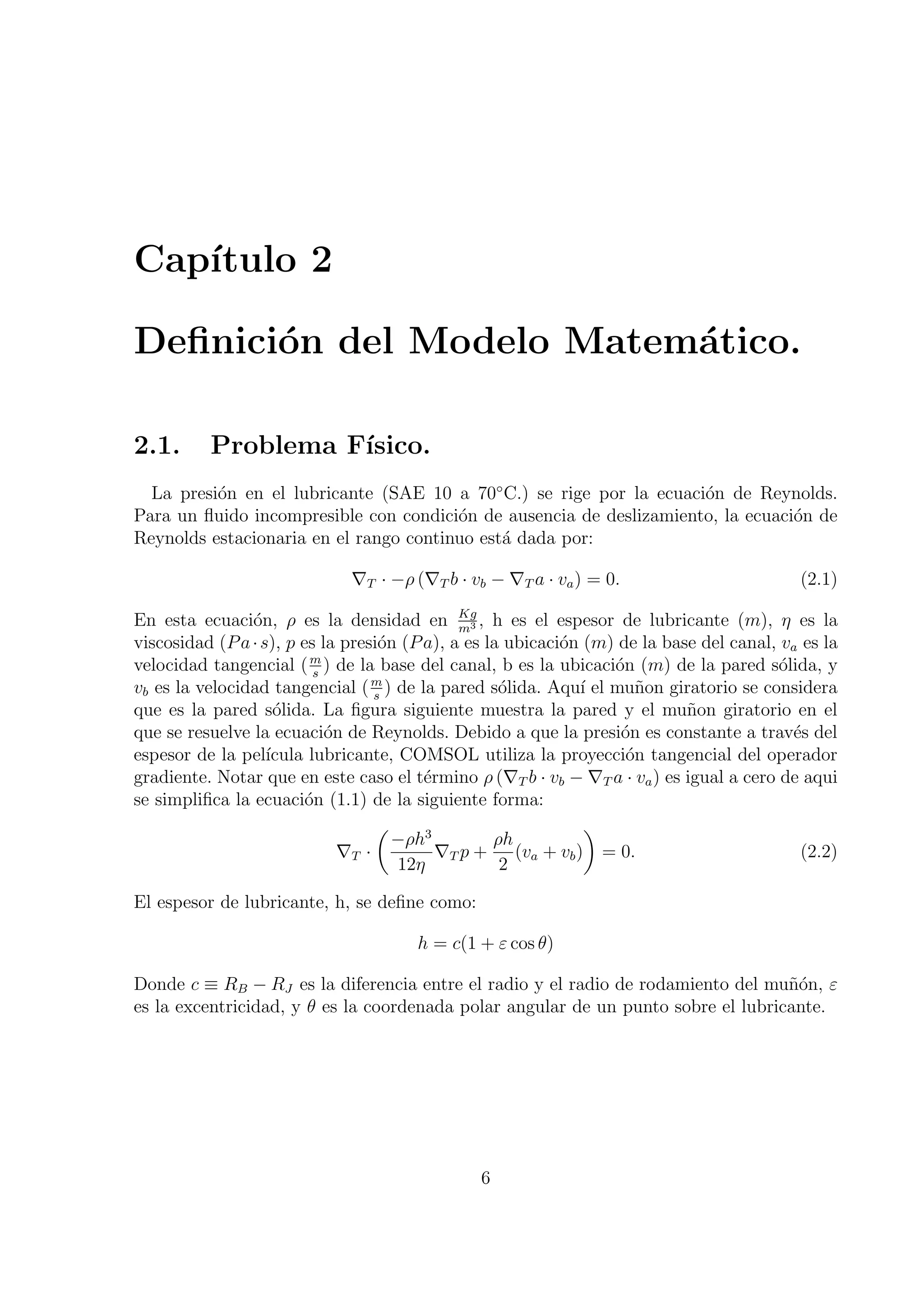 Cap´
   ıtulo 2

Deﬁnici´n del Modelo Matem´tico.
       o                  a

2.1.      Problema F´
                    ısico.
  La presi´n en el lubricante (SAE 10 a 70◦ C.) se rige por la ecuaci´n de Reynolds.
          o                                                          o
Para un ﬂuido incompresible con condici´n de ausencia de deslizamiento, la ecuaci´n de
                                        o                                        o
Reynolds estacionaria en el rango continuo est´ dada por:
                                              a

                             ∇T · −ρ (∇T b · vb − ∇T a · va ) = 0.                         (2.1)

En esta ecuaci´n, ρ es la densidad en Kg , h es el espesor de lubricante (m), η es la
                o                             m3
viscosidad (P a · s), p es la presi´n (P a), a es la ubicaci´n (m) de la base del canal, va es la
                                   o                        o
velocidad tangencial ( m ) de la base del canal, b es la ubicaci´n (m) de la pared s´lida, y
                          s
                                                                  o                     o
                                  m
vb es la velocidad tangencial ( s ) de la pared s´lida. Aqu´ el mu˜on giratorio se considera
                                                    o         ı      n
que es la pared s´lida. La ﬁgura siguiente muestra la pared y el mu˜on giratorio en el
                    o                                                       n
que se resuelve la ecuaci´n de Reynolds. Debido a que la presi´n es constante a trav´s del
                            o                                      o                       e
espesor de la pel´ ıcula lubricante, COMSOL utiliza la proyecci´n tangencial del operador
                                                                    o
gradiente. Notar que en este caso el t´rmino ρ (∇T b · vb − ∇T a · va ) es igual a cero de aqui
                                         e
se simpliﬁca la ecuaci´n (1.1) de la siguiente forma:
                         o
                                   (                           )
                                     −ρh3          ρh
                              ∇T ·         ∇T p + (va + vb ) = 0.                           (2.2)
                                     12η            2

El espesor de lubricante, h, se deﬁne como:

                                       h = c(1 + ε cos θ)

Donde c ≡ RB − RJ es la diferencia entre el radio y el radio de rodamiento del mu˜´n, ε
                                                                                   no
es la excentricidad, y θ es la coordenada polar angular de un punto sobre el lubricante.




                                               6
 