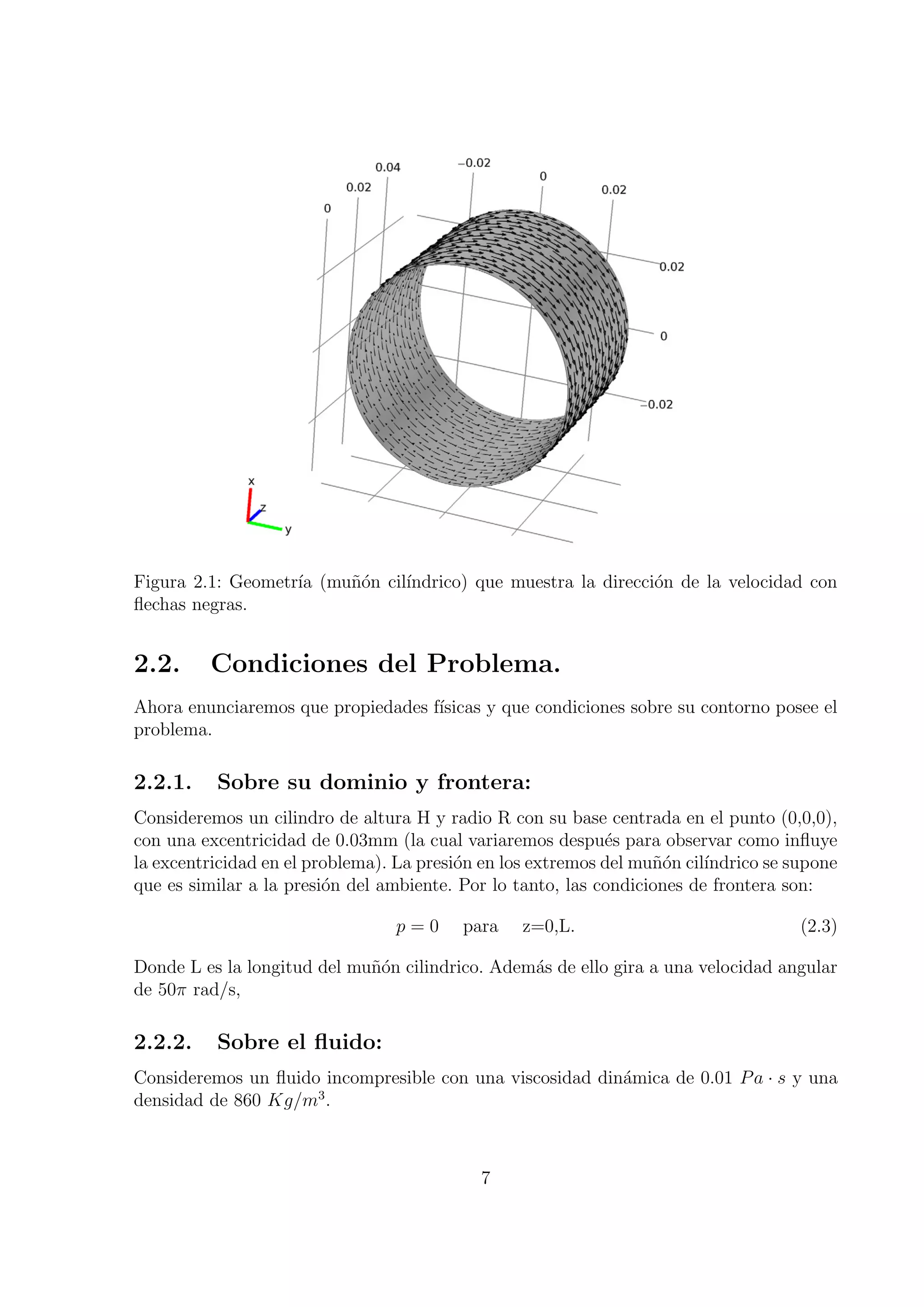 Figura 2.1: Geometr´ (mu˜on cil´
                   ıa   n´     ındrico) que muestra la direcci´n de la velocidad con
                                                              o
ﬂechas negras.


2.2.     Condiciones del Problema.
Ahora enunciaremos que propiedades f´
                                    ısicas y que condiciones sobre su contorno posee el
problema.

2.2.1.    Sobre su dominio y frontera:
Consideremos un cilindro de altura H y radio R con su base centrada en el punto (0,0,0),
con una excentricidad de 0.03mm (la cual variaremos despu´s para observar como inﬂuye
                                                             e
la excentricidad en el problema). La presi´n en los extremos del mu˜on cil´
                                          o                        n´     ındrico se supone
que es similar a la presi´n del ambiente. Por lo tanto, las condiciones de frontera son:
                         o

                                 p=0      para    z=0,L.                              (2.3)

Donde L es la longitud del mu˜´n cilindrico. Adem´s de ello gira a una velocidad angular
                             no                  a
de 50π rad/s,

2.2.2.    Sobre el ﬂuido:
Consideremos un ﬂuido incompresible con una viscosidad din´mica de 0.01 P a · s y una
                                                          a
                     3
densidad de 860 Kg/m .



                                            7
 