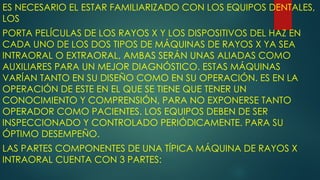 ES NECESARIO EL ESTAR FAMILIARIZADO CON LOS EQUIPOS DENTALES,
LOS
PORTA PELÍCULAS DE LOS RAYOS X Y LOS DISPOSITIVOS DEL HAZ EN
CADA UNO DE LOS DOS TIPOS DE MÁQUINAS DE RAYOS X YA SEA
INTRAORAL O EXTRAORAL, AMBAS SERÁN UNAS ALIADAS COMO
AUXILIARES PARA UN MEJOR DIAGNÓSTICO. ESTAS MÁQUINAS
VARÍAN TANTO EN SU DISEÑO COMO EN SU OPERACIÓN. ES EN LA
OPERACIÓN DE ESTE EN EL QUE SE TIENE QUE TENER UN
CONOCIMIENTO Y COMPRENSIÓN, PARA NO EXPONERSE TANTO
OPERADOR COMO PACIENTES. LOS EQUIPOS DEBEN DE SER
INSPECCIONADO Y CONTROLADO PERIÓDICAMENTE. PARA SU
ÓPTIMO DESEMPEÑO.
LAS PARTES COMPONENTES DE UNA TÍPICA MÁQUINA DE RAYOS X
INTRAORAL CUENTA CON 3 PARTES:
 
