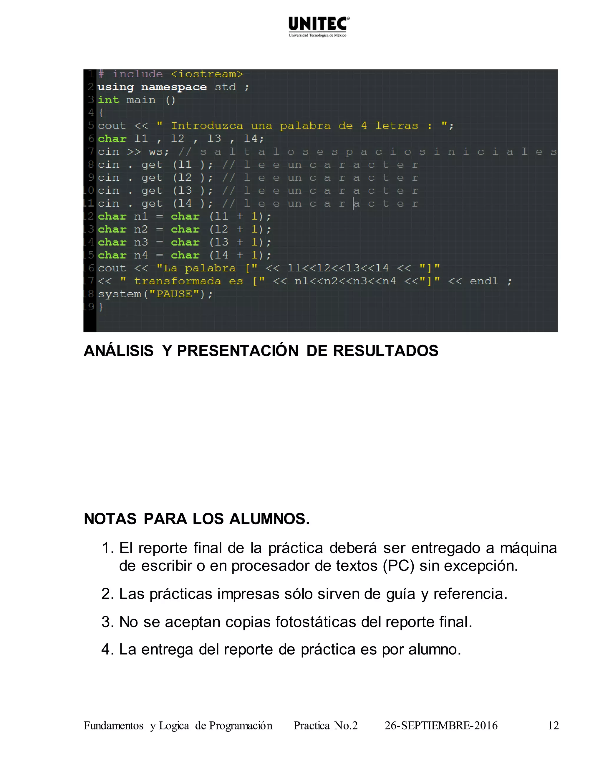 Fundamentos y Logica de Programación Practica No.2 26-SEPTIEMBRE-2016 12
ANÁLISIS Y PRESENTACIÓN DE RESULTADOS
NOTAS PARA LOS ALUMNOS.
1. El reporte final de la práctica deberá ser entregado a máquina
de escribir o en procesador de textos (PC) sin excepción.
2. Las prácticas impresas sólo sirven de guía y referencia.
3. No se aceptan copias fotostáticas del reporte final.
4. La entrega del reporte de práctica es por alumno.
 