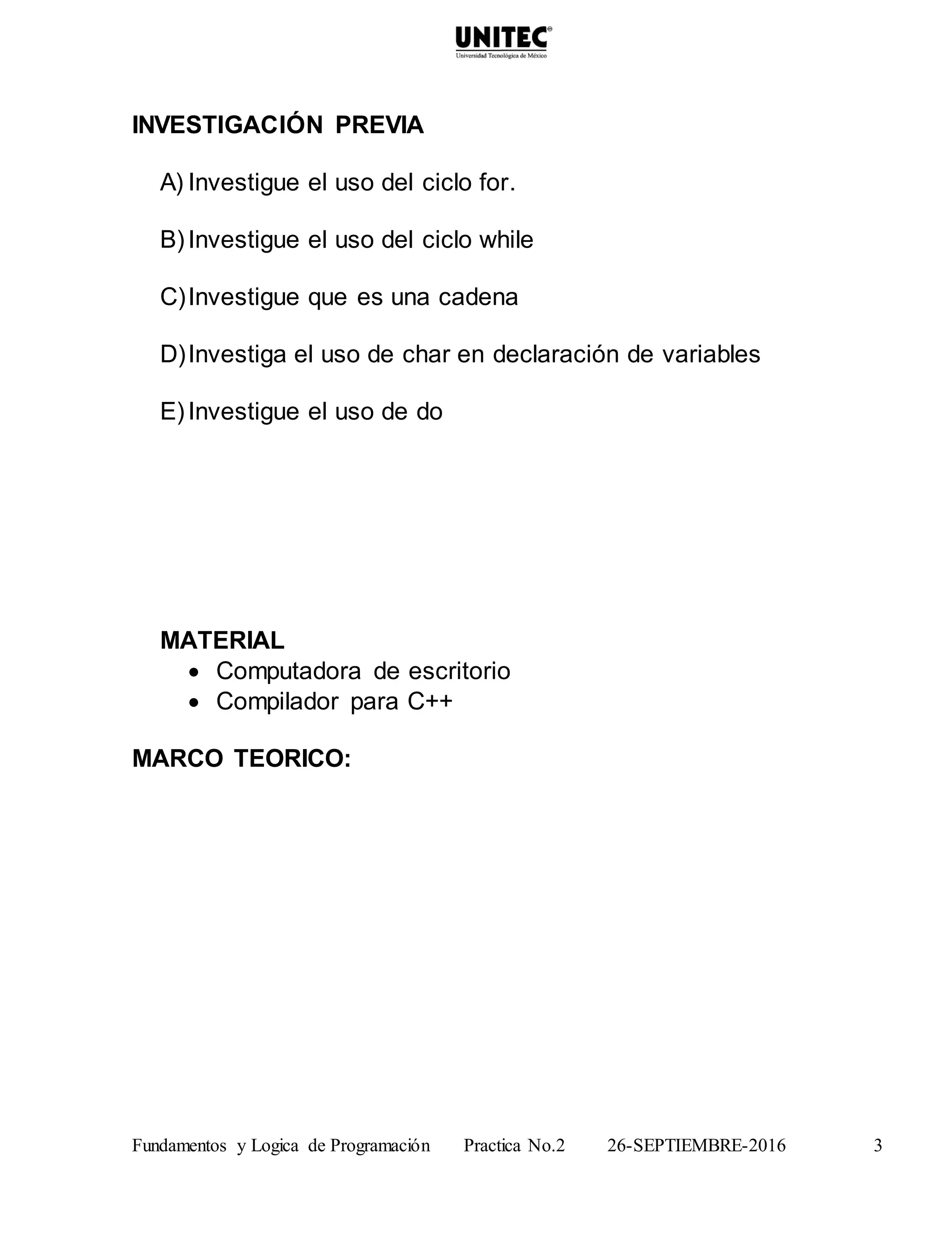 Fundamentos y Logica de Programación Practica No.2 26-SEPTIEMBRE-2016 3
INVESTIGACIÓN PREVIA
A) Investigue el uso del ciclo for.
B)Investigue el uso del ciclo while
C)Investigue que es una cadena
D)Investiga el uso de char en declaración de variables
E)Investigue el uso de do
MATERIAL
 Computadora de escritorio
 Compilador para C++
MARCO TEORICO:
 
