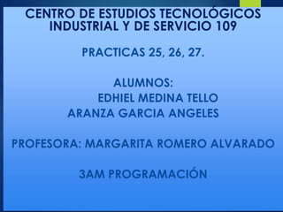 CENTRO DE ESTUDIOS TECNOLÓGICOS
INDUSTRIAL Y DE SERVICIO 109
PRACTICAS 25, 26, 27.
ALUMNOS:
EDHIEL MEDINA TELLO
ARANZA GARCIA ANGELES
PROFESORA: MARGARITA ROMERO ALVARADO
3AM PROGRAMACIÓN
 
