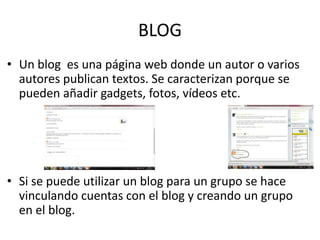 BLOG 
• Un blog es una página web donde un autor o varios 
autores publican textos. Se caracterizan porque se 
pueden añadir gadgets, fotos, vídeos etc. 
• Si se puede utilizar un blog para un grupo se hace 
vinculando cuentas con el blog y creando un grupo 
en el blog. 
 