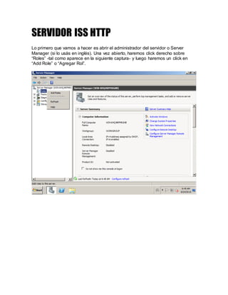 SERVIDOR ISS HTTP
Lo primero que vamos a hacer es abrir el administrador del servidor o Server
Manager (si lo usás en inglés). Una vez abierto, haremos click derecho sobre
“Roles” -tal como aparece en la siguiente captura- y luego haremos un click en
“Add Role” o “Agregar Rol”.
 