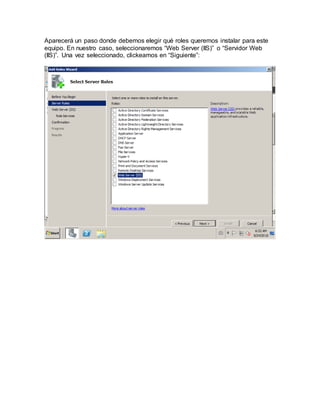 Aparecerá un paso donde debemos elegir qué roles queremos instalar para este
equipo. En nuestro caso, seleccionaremos “Web Server (IIS)” o “Servidor Web
(IIS)”. Una vez seleccionado, clickeamos en “Siguiente”:
 