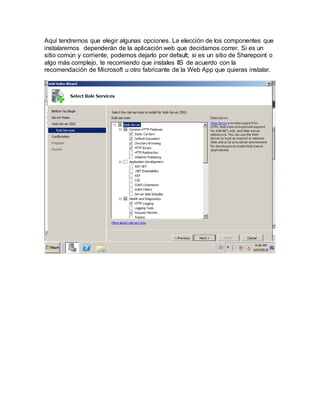 Aquí tendremos que elegir algunas opciones. La elección de los componentes que
instalaremos dependerán de la aplicación web que decidamos correr. Si es un
sitio común y corriente, podemos dejarlo por default; si es un sitio de Sharepoint o
algo más complejo, te recomiendo que instales IIS de acuerdo con la
recomendación de Microsoft u otro fabricante de la Web App que quieras instalar.
 