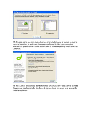 12.- En esta parte nos pide que activemos el producto bueno si es que se cuenta
con una licencia o si nada más deseas probarlo por 30 días, como nosotros
tenemos un generador de claves le damos en la primera opción y asemos clic en
Continuar.
13.- Nos vamos a la carpeta donde tenemos Dreamweaver y otro archivo llamado
Keygen que es el generador de claves le damos doble clic y nos va a generar la
clave la copiamos.
 