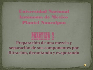 Universidad Nacional
    Autónoma de México
     Plantel Naucalpan


           PRACTICA 2
     Preparación de una mezcla y
separación de sus componentes por
filtración, decantando y evaporando
 