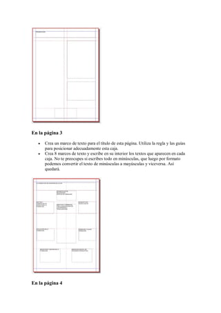 En la página 3

      Crea un marco de texto para el título de esta página. Utiliza la regla y las guías
       para posicionar adecuadamente esta caja.
      Crea 8 marcos de texto y escribe en su interior los textos que aparecen en cada
       caja. No te preocupes si escribes todo en minúsculas, que luego por formato
       podemos convertir el texto de minúsculas a mayúsculas y viceversa. Así
       quedará.




En la página 4
 