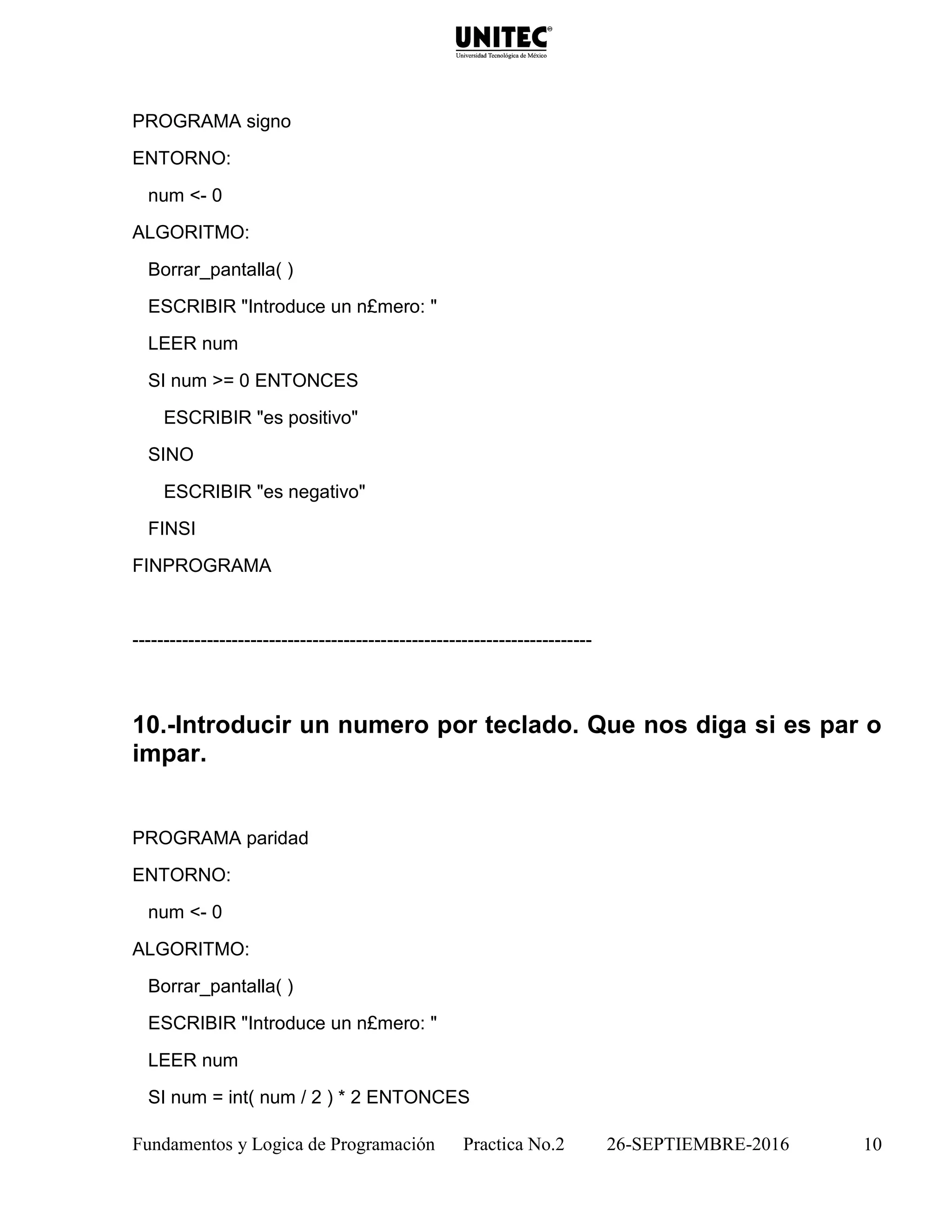 Fundamentos y Logica de Programación Practica No.2 26-SEPTIEMBRE-2016 10
PROGRAMA signo
ENTORNO:
num <- 0
ALGORITMO:
Borrar_pantalla( )
ESCRIBIR "Introduce un n£mero: "
LEER num
SI num >= 0 ENTONCES
ESCRIBIR "es positivo"
SINO
ESCRIBIR "es negativo"
FINSI
FINPROGRAMA
--------------------------------------------------------------------------
10.-Introducir un numero por teclado. Que nos diga si es par o
impar.
PROGRAMA paridad
ENTORNO:
num <- 0
ALGORITMO:
Borrar_pantalla( )
ESCRIBIR "Introduce un n£mero: "
LEER num
SI num = int( num / 2 ) * 2 ENTONCES
 