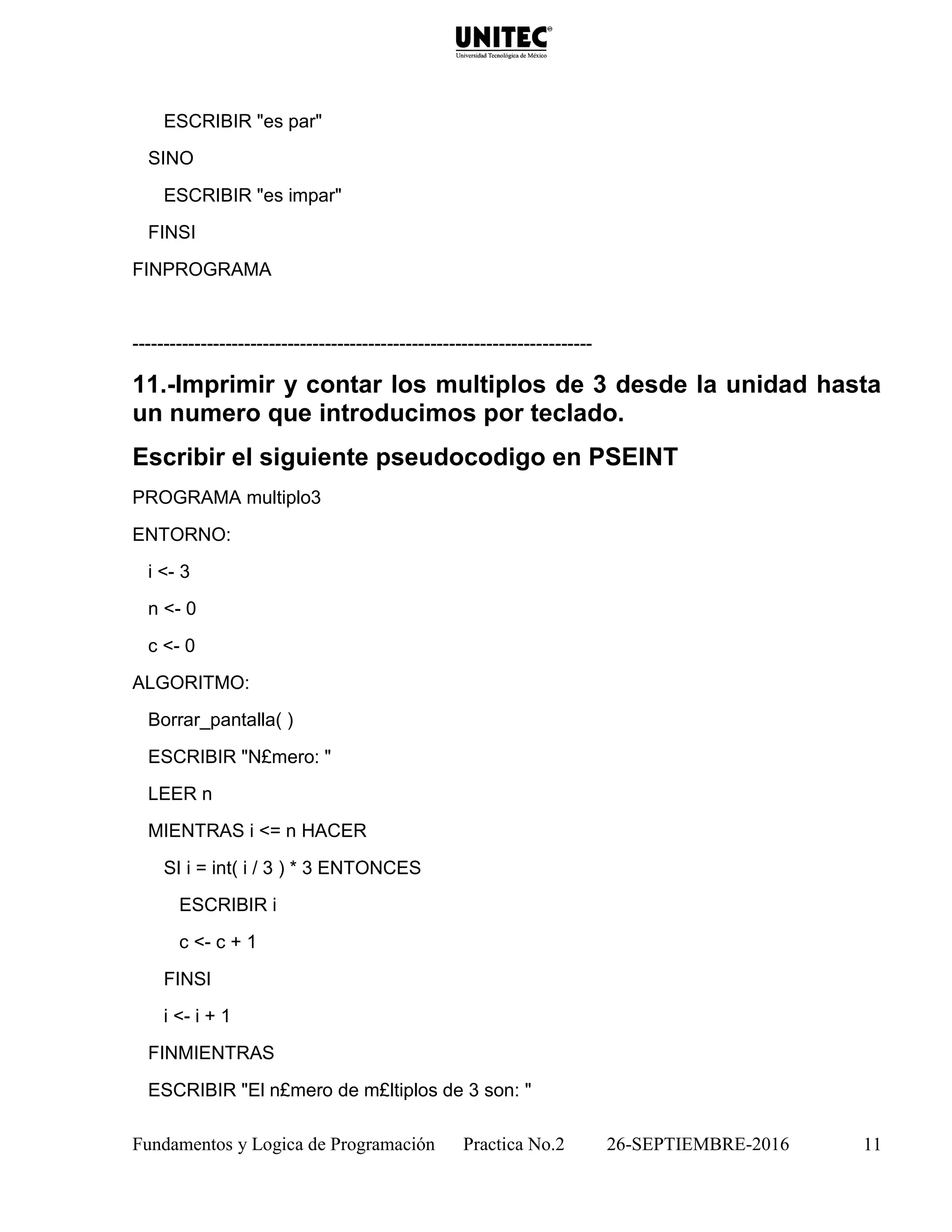 Fundamentos y Logica de Programación Practica No.2 26-SEPTIEMBRE-2016 11
ESCRIBIR "es par"
SINO
ESCRIBIR "es impar"
FINSI
FINPROGRAMA
--------------------------------------------------------------------------
11.-Imprimir y contar los multiplos de 3 desde la unidad hasta
un numero que introducimos por teclado.
Escribir el siguiente pseudocodigo en PSEINT
PROGRAMA multiplo3
ENTORNO:
i <- 3
n <- 0
c <- 0
ALGORITMO:
Borrar_pantalla( )
ESCRIBIR "N£mero: "
LEER n
MIENTRAS i <= n HACER
SI i = int( i / 3 ) * 3 ENTONCES
ESCRIBIR i
c <- c + 1
FINSI
i <- i + 1
FINMIENTRAS
ESCRIBIR "El n£mero de m£ltiplos de 3 son: "
 