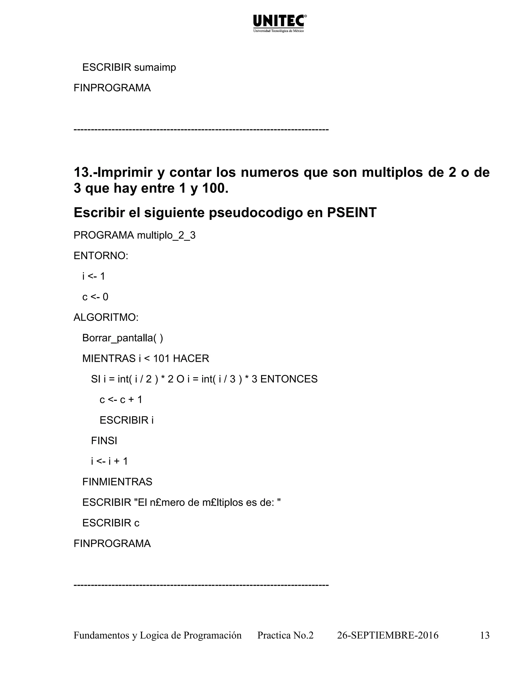 Fundamentos y Logica de Programación Practica No.2 26-SEPTIEMBRE-2016 13
ESCRIBIR sumaimp
FINPROGRAMA
--------------------------------------------------------------------------
13.-Imprimir y contar los numeros que son multiplos de 2 o de
3 que hay entre 1 y 100.
Escribir el siguiente pseudocodigo en PSEINT
PROGRAMA multiplo_2_3
ENTORNO:
i <- 1
c <- 0
ALGORITMO:
Borrar_pantalla( )
MIENTRAS i < 101 HACER
SI i = int( i / 2 ) * 2 O i = int( i / 3 ) * 3 ENTONCES
c <- c + 1
ESCRIBIR i
FINSI
i <- i + 1
FINMIENTRAS
ESCRIBIR "El n£mero de m£ltiplos es de: "
ESCRIBIR c
FINPROGRAMA
--------------------------------------------------------------------------
 