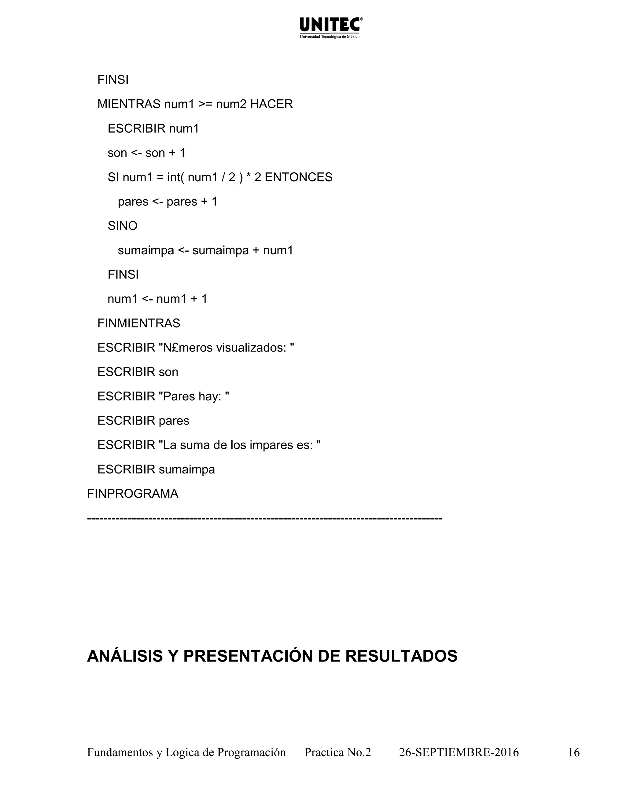 Fundamentos y Logica de Programación Practica No.2 26-SEPTIEMBRE-2016 16
FINSI
MIENTRAS num1 >= num2 HACER
ESCRIBIR num1
son <- son + 1
SI num1 = int( num1 / 2 ) * 2 ENTONCES
pares <- pares + 1
SINO
sumaimpa <- sumaimpa + num1
FINSI
num1 <- num1 + 1
FINMIENTRAS
ESCRIBIR "N£meros visualizados: "
ESCRIBIR son
ESCRIBIR "Pares hay: "
ESCRIBIR pares
ESCRIBIR "La suma de los impares es: "
ESCRIBIR sumaimpa
FINPROGRAMA
---------------------------------------------------------------------------------------
ANÁLISIS Y PRESENTACIÓN DE RESULTADOS
 