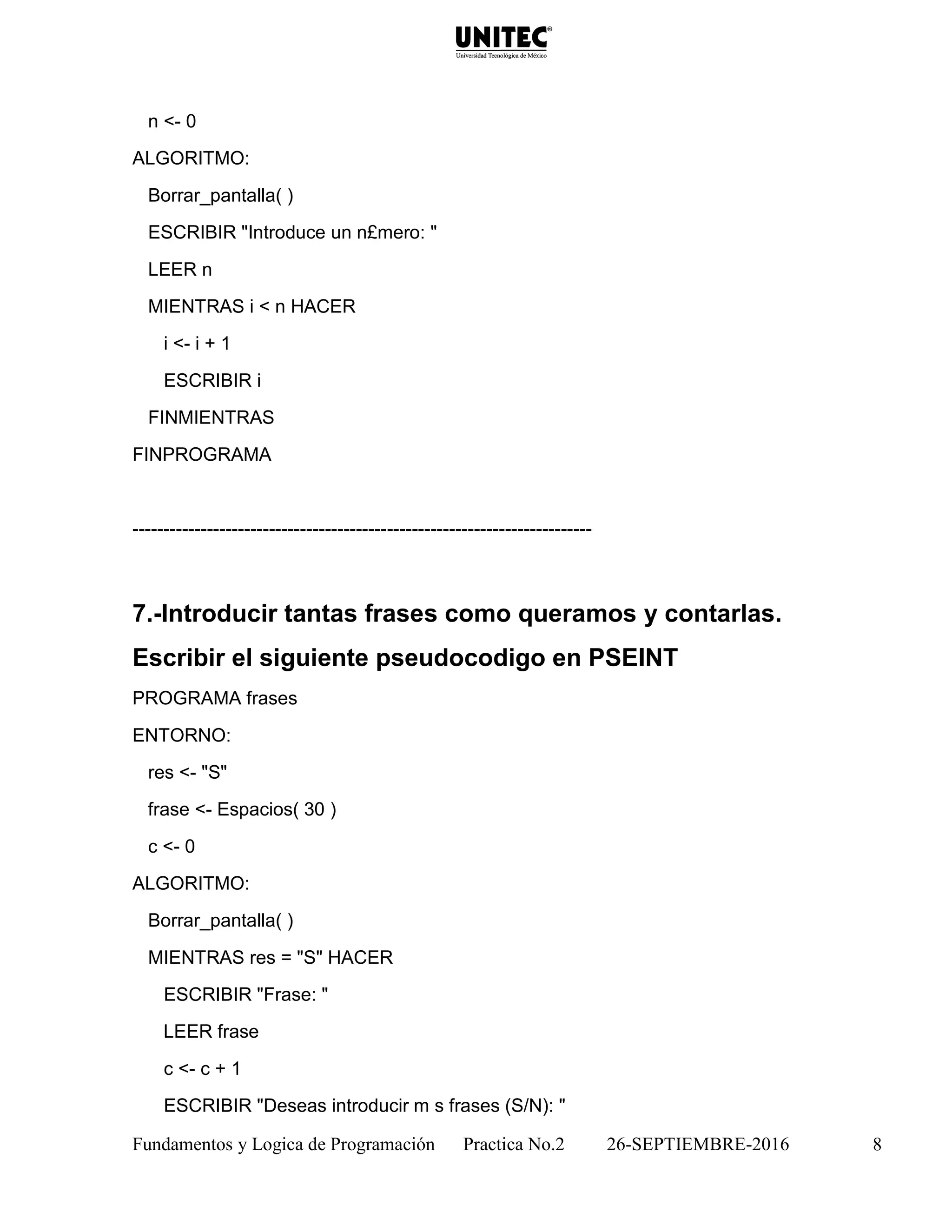 Fundamentos y Logica de Programación Practica No.2 26-SEPTIEMBRE-2016 8
n <- 0
ALGORITMO:
Borrar_pantalla( )
ESCRIBIR "Introduce un n£mero: "
LEER n
MIENTRAS i < n HACER
i <- i + 1
ESCRIBIR i
FINMIENTRAS
FINPROGRAMA
--------------------------------------------------------------------------
7.-Introducir tantas frases como queramos y contarlas.
Escribir el siguiente pseudocodigo en PSEINT
PROGRAMA frases
ENTORNO:
res <- "S"
frase <- Espacios( 30 )
c <- 0
ALGORITMO:
Borrar_pantalla( )
MIENTRAS res = "S" HACER
ESCRIBIR "Frase: "
LEER frase
c <- c + 1
ESCRIBIR "Deseas introducir m s frases (S/N): "
 