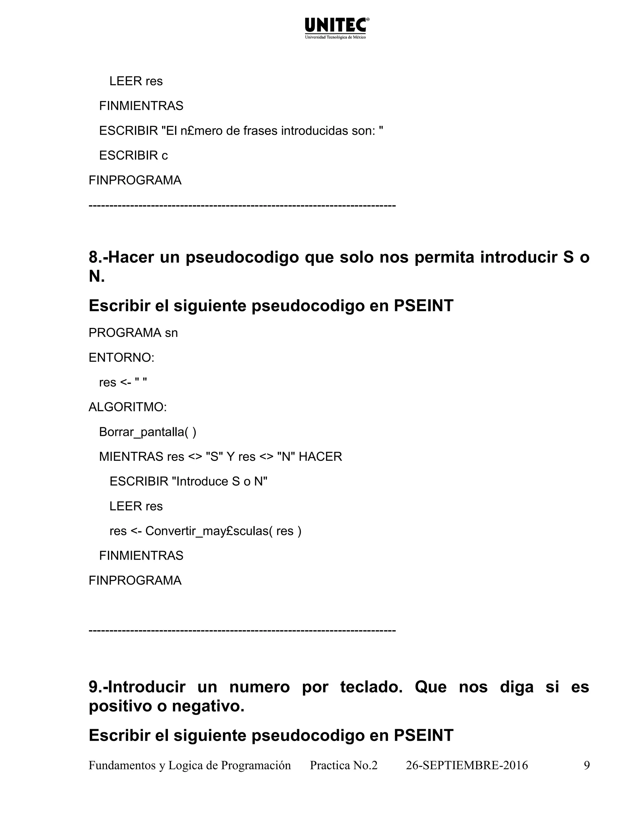 Fundamentos y Logica de Programación Practica No.2 26-SEPTIEMBRE-2016 9
LEER res
FINMIENTRAS
ESCRIBIR "El n£mero de frases introducidas son: "
ESCRIBIR c
FINPROGRAMA
--------------------------------------------------------------------------
8.-Hacer un pseudocodigo que solo nos permita introducir S o
N.
Escribir el siguiente pseudocodigo en PSEINT
PROGRAMA sn
ENTORNO:
res <- " "
ALGORITMO:
Borrar_pantalla( )
MIENTRAS res <> "S" Y res <> "N" HACER
ESCRIBIR "Introduce S o N"
LEER res
res <- Convertir_may£sculas( res )
FINMIENTRAS
FINPROGRAMA
--------------------------------------------------------------------------
9.-Introducir un numero por teclado. Que nos diga si es
positivo o negativo.
Escribir el siguiente pseudocodigo en PSEINT
 