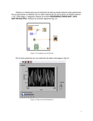3
Colocar un retardo para que la colección de este se pueda observar adecuadamente.
Por lo cual colocar un selector con un valor máximo de 10, por lo tanto, el retardo máximo
= 10 *100 mseg = 1 segundo. Colocar la función PROGRAMINGTIMINGWAIT UNTIL
NEXT MS MULTIPLE.. Realizar la conexión siguiente Fig. 3.3
Por lo tanto podemos ver una colección de datos más segura. Fig 3.4
Figura 3.3 Configuración de Retardo
Figura 3.4 Ejecución Final Ejemplo 3
 