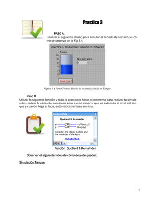 4
Practica 3
PASO A:
Realizar el siguiente diseño para simular el llenado de un tanque, co-
mo se observa en la Fig 3.4.
Figura 3.4 Panel Frontal Diseño de la simulación de un Tanque
Paso B
Utilizar la siguiente función y todo lo practicado hasta el momento para realizar tu simula-
ción, realizar la conexión apropiada para que se observe que va subiendo el nivel del tan-
que y cuando llega al tope, automáticamente se reinicia.
Función Quotient & Remainder
Observar el siguiente video de cómo debe de quedar:
Simulación Tanque
 