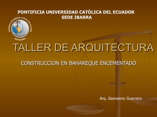 TALLER DE ARQUITECTURA CONSTRUCCION EN BAHAREQUE ENCEMENTADO  PONTIFICIA UNIVERSIDAD CATÓLICA DEL ECUADOR  SEDE IBARRA Arq. Geovanny Guerrero 